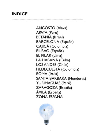 3
INDICE
...................................................................................
ANGOSTO (Álava)
APATA (Perú)
BETANIA (Israel)
BARCELONA (España)
CAJICÁ (Colombia)
BILBAO (España)
EL PILAR (Lima)
LA HABANA (Cuba)
LOS ANDES (Chile)
PIEDECUESTA (Colombia)
ROMA (Italia)
SANTA BARBARA (Honduras)
YURIMAGUAS (Perú)
ZARAGOZA (España)
ÁVILA (España)
ZONA ESPAÑA
 