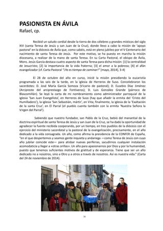 30
PASIONISTA EN ÁVILA
Rafael, cp.
Recibid un saludo cordial desde la tierra de dos célebres y grandes místicos del siglo
XVI (santa Teresa de Jesús y san Juan de la Cruz), donde llevo a cabo la misión de ‘apoyo
pastoral’ en la diócesis de Ávila que, como sabéis, está en pleno jubileo por el V Centenario del
nacimiento de santa Teresa de Jesús. Por este motivo, se ha puesto en marcha la misión
diocesana, a realizar de la mano de santa Teresa. En su Carta Pastoral, el obispo de Ávila,
Mons. Jesús García destaca cuatro aspecto de santa Teresa para dicha misión: [1] la centralidad
de Jesucristo; [2] la importancia de la vida fraterna; [3] el amor a la pobreza; [4] el afán
evangelizador (cf. Carta Pastoral “¡Ya es tiempo de caminar!” [mayo, 2014], 3-4)
El 28 de octubre del año en curso, inicié la misión presidiendo la eucaristía
programada a las seis de la tarde, en la iglesia de Herreros de Suso. Concelebraron los
sacerdotes: D. José María García Somoza (Vicario de pastoral); D. Eusebio Díaz Jiménez
(Arcipreste del arciprestazgo de Fontiveros); D. Luis González Grande (párroco de
Blascomillán). Se leyó la carta de mi nombramiento como administrador parroquial de la
iglesia ‘San Juan Evangelista’, en Herreros de Suso (hay que añadir la ermita del ‘Cristo del
Humilladero’), la iglesia ‘San Sebastián, mártir’, en Vita; finalmente, la iglesia de la ‘Exaltación
de la santa Cruz’, en El Parral (el pueblo cuenta también con la ermita ‘Nuestra Señora la
Virgen del Parral’).
Sabiendo que nuestro fundador, san Pablo de la Cruz, bebió del manantial de la
doctrina espiritual de santa Teresa de Jesús y san Juan de la Cruz, se ha dado la oportunidad de
agradecer la fuente recibida cooperando, por un tiempo, en tres pueblos de la diócesis con el
ejercicio del ministerio sacerdotal y la pastoral de la evangelización, precisamente, en el año
dedicado a la vida consagrada. Un año, como afirma la presidencia de la CONFER de España,
“en el que despertemos y seamos gente inquieta y andariega —como Teresa de Jesús con cuyo
año jubilar coincide este— para atisbar nuevas periferias, sacudirnos cualquier instalación
acomodaticia y llegar a «otras orillas». Un año para apasionarnos por Dios y por la humanidad,
puesto que tenemos suficientes motivos de gratitud y de esperanza. Tiene que ser un año
dedicado no a nosotros, sino a Otro y a otros a través de nosotros. Así es nuestra vida.” (Carta
del 24 de noviembre de 2014).
 