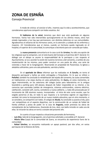 31
ZONA DE ESPAÑA
Consejo Provincial
A modo de crónica -al concluir el año-, traemos aquí la vida y acontecimientos, que
consideramos oportuno compartir con todos vosotros. Así:
Si hablamos de la salud, tenemos que decir que está quebrada en algunos
hermanos. Varios han sido intervenidos quirúrgicamente en los últimos meses, otros han
estado ingresados y Los hay que permanecen, con distintas dolencias en sus comunidades.
Agradecemos el esfuerzo de los hermanos sanos, en la atención y cuidado de los enfermos y
mayores. ¡Sí! Consideramos que al menos, cuando un hermano queda ingresado en el
hospital, el superior de la comunidad, lo comunique a Secretaría para ser conocido por todos.
La nueva presencia comunitaria en la casa cural de Urretxu, ha sido una opción de
los religiosos que la componen, con el visto bueno del Consejo y el permiso del P. General. En
diálogo con el obispo se asume la responsabilidad de la parroquia y con respecto al
Ayuntamiento, se va a acordar la cesión de nuestros terrenos y del convento, a cambio de una
revalorización de los mismos, para poder construir en una parte de ellos, una serie de
viviendas a favor de la Congregación. Reservando en propiedad de Pasionistas; la Iglesia y
aledaños suficientes, para una sala polivalente, sacristía y baños.
En el apartado de Obras informar que las realizadas en A Coruña, en torno al
despacho parroquial y baños ya están entregadas y finiquitadas. En lo que se refiere a
Peñafiel, también ha concluido la-rehabilitación del tejado del convento, las aulas convertidas
en habitaciones y las viejas duchas en salas polivalentes. En Zuera, en estos momentos, se
sigue interviniendo, en los exteriores del colegio (aulas para laboratorios en la antigua
lavandería y parking para 120 plazas), después de haber respondido en su interior, a las
carencias que acarreaba (salidas de emergencia, sistemas antiincendios, sistema eléctrico,
calefacción, conexión wifi, cocina, comedores y nueva cafetería…), todo ello provocado por el
incremento de 100 alumnos nuevos, incorporados al inicio de este curso escolar, que ha
exigido ponernos al día, en todo lo que respecta a la normativa vigente en seguridad y
sanidad. Así como la incorporación de un nuevo modelo educativo, que en otro momento, si
se considera, se compartirá con todos. El colegio de Alcalá, ha concluido su puesta al día, para
-ser competitivos en el aspecto deportivo, con la construcción de un campo de futbol de
hierba artificial y pistas de padel. En la casa de Angosto, están previstas las obras de
remodelación de las habitaciones, (haciendo de tres, dos), con baño incluido en cada una de
ellas. Se iniciarán las obras en torno a octubre del presente año.
En cuanto a lo que respecta a situaciones personales de hermanos;
- Luis Díez, Sale de la Congregación, con el permiso solicitado y concedido al P. General.
- Hilario Silva (Layo) de la comunidad de Zuera, se encuentra de experiencia fuera de la
comunidad.
- Rafael Sánchez, se encuentra realizando un apoyo pastoral, por dos años, en varias
parroquias de la Diócesis de Ávila.
 