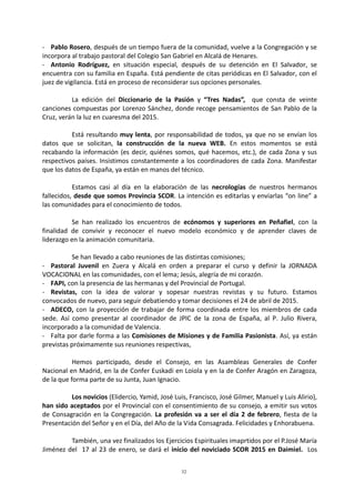 32
- Pablo Rosero, después de un tiempo fuera de la comunidad, vuelve a la Congregación y se
incorpora al trabajo pastoral del Colegio San Gabriel en Alcalá de Henares.
- Antonio Rodríguez, en situación especial, después de su detención en El Salvador, se
encuentra con su familia en España. Está pendiente de citas periódicas en El Salvador, con el
juez de vigilancia. Está en proceso de reconsiderar sus opciones personales.
La edición del Diccionario de la Pasión y “Tres Nadas”, que consta de veinte
canciones compuestas por Lorenzo Sánchez, donde recoge pensamientos de San Pablo de la
Cruz, verán la luz en cuaresma del 2015.
Está resultando muy lenta, por responsabilidad de todos, ya que no se envían los
datos que se solicitan, la construcción de la nueva WEB. En estos momentos se está
recabando la información (es decir, quiénes somos, qué hacemos, etc.), de cada Zona y sus
respectivos países. Insistimos constantemente a los coordinadores de cada Zona. Manifestar
que los datos de España, ya están en manos del técnico.
Estamos casi al día en la elaboración de las necrologías de nuestros hermanos
fallecidos, desde que somos Provincia SCOR. La intención es editarlas y enviarlas “on line” a
las comunidades para el conocimiento de todos.
Se han realizado los encuentros de ecónomos y superiores en Peñafiel, con la
finalidad de convivir y reconocer el nuevo modelo económico y de aprender claves de
liderazgo en la animación comunitaria.
Se han llevado a cabo reuniones de las distintas comisiones;
- Pastoral Juvenil en Zuera y Alcalá en orden a preparar el curso y definir la JORNADA
VOCACIONAL en las comunidades, con el lema; Jesús, alegría de mi corazón.
- FAPI, con la presencia de las hermanas y del Provincial de Portugal.
- Revistas, con la idea de valorar y sopesar nuestras revistas y su futuro. Estamos
convocados de nuevo, para seguir debatiendo y tomar decisiones el 24 de abril de 2015.
- ADECO, con la proyección de trabajar de forma coordinada entre los miembros de cada
sede. Así como presentar al coordinador de JPIC de la zona de España, al P. Julio Rivera,
incorporado a la comunidad de Valencia.
- Falta por darle forma a las Comisiones de Misiones y de Familia Pasionista. Así, ya están
previstas próximamente sus reuniones respectivas,
Hemos participado, desde el Consejo, en las Asambleas Generales de Confer
Nacional en Madrid, en la de Confer Euskadi en Loiola y en la de Confer Aragón en Zaragoza,
de la que forma parte de su Junta, Juan Ignacio.
Los novicios (Elidercio, Yamid, José Luis, Francisco, José Gilmer, Manuel y Luis Alirio),
han sido aceptados por el Provincial con el consentimiento de su consejo, a emitir sus votos
de Consagración en la Congregación. La profesión va a ser el día 2 de febrero, fiesta de la
Presentación del Señor y en el Día, del Año de la Vida Consagrada. Felicidades y Enhorabuena.
También, una vez finalizados los Ejercicios Espirituales imaprtidos por el P.José María
Jiménez del 17 al 23 de enero, se dará el inicio del noviciado SCOR 2015 en Daimiel. Los
 