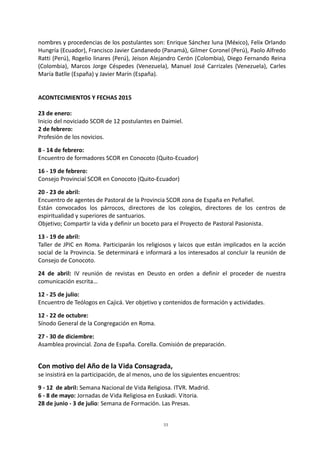 33
nombres y procedencias de los postulantes son: Enrique Sánchez luna (México), Felix Orlando
Hungría (Ecuador), Francisco Javier Candanedo (Panamá), Gilmer Coronel (Perú), Paolo Alfredo
Ratti (Perú), Rogelio linares (Perú), Jeison Alejandro Cerón (Colombia), Diego Fernando Reina
(Colombia), Marcos Jorge Céspedes (Venezuela), Manuel José Carrizales (Venezuela), Carles
María Batlle (España) y Javier Marín (España).
ACONTECIMIENTOS Y FECHAS 2015
23 de enero:
Inicio del noviciado SCOR de 12 postulantes en Daimiel.
2 de febrero:
Profesión de los novicios.
8 - 14 de febrero:
Encuentro de formadores SCOR en Conocoto (Quito-Ecuador)
16 - 19 de febrero:
Consejo Provincial SCOR en Conocoto (Quito-Ecuador)
20 - 23 de abril:
Encuentro de agentes de Pastoral de la Provincia SCOR zona de España en Peñafiel.
Están convocados los párrocos, directores de los colegios, directores de los centros de
espiritualidad y superiores de santuarios.
Objetivo; Compartir la vida y definir un boceto para el Proyecto de Pastoral Pasionista.
13 - 19 de abril:
Taller de JPIC en Roma. Participarán los religiosos y laicos que están implicados en la acción
social de la Provincia. Se determinará e informará a los interesados al concluir la reunión de
Consejo de Conocoto.
24 de abril: IV reunión de revistas en Deusto en orden a definir el proceder de nuestra
comunicación escrita…
12 - 25 de julio:
Encuentro de Teólogos en Cajicá. Ver objetivo y contenidos de formación y actividades.
12 - 22 de octubre:
Sínodo General de la Congregación en Roma.
27 - 30 de diciembre:
Asamblea provincial. Zona de España. Corella. Comisión de preparación.
Con motivo del Año de la Vida Consagrada,
se insistirá en la participación, de al menos, uno de los siguientes encuentros:
9 - 12 de abril: Semana Nacional de Vida Religiosa. ITVR. Madrid.
6 - 8 de mayo: Jornadas de Vida Religiosa en Euskadi. Vitoria.
28 de junio - 3 de julio: Semana de Formación. Las Presas.
 
