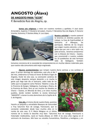 4
ANGOSTO (Álava)
DE ANGOSTO PARA “SCOR”
P. Benedicto Ruiz de Alegría, cp.
Somos seis religiosos, y estos son nuestros nombres y apellidos: P. José Javier
Armendáriz, Superior; P. Eleuterio larruskain, Vicario; P. Benedicto Ruiz de Alegría; P. Honorio
Vicente, Ecónomo; P. Dositeo Alday; H. Luis López.
Nuestra actividad y nuestra pastoral
la tenemos en distintos puestos de
trabajo: La Casa de Espiritualidad; el
Santuario; el Albergue; las
parroquias. Además de los Grupos
que exigen nuestra atención, y de la
gente que por una u otra razón nos
pide servicios, tenemos compromiso
con la Diócesis de Vitoria – Gazteiz,
que encomendó a nuestro cuidado
los 22 pueblecitos de este hermoso
Valle de Valdegovía. También
tomamos conciencia de la necesidad de comprometernos en muchas labores materiales para
que nuestra vida comunitaria esté mejor engranada.
Algunos acontecimientos que rompen nuestro diario caminar, y nos cambian el
paso: El primer domingo de septiembre, este año el día 7
del mes, celebramos la Fiesta en honor de María Virgen de
Angosto, titular de esta casa. La coronación canónica de
esta imagen despierta siempre devoción y es mucha la
gente que llega este día al Santuario, sobre todo de los
valles que la escogieron como Patrona: Tobalina y Losa, de
la Provincia de Burgos; Valdegovía, Cuartango y Rivera, de
la Provincia de Álava. Pero ya son muchos los devotos en
Vitoria – Gazteiz, en Miranda de Ebro, y en otros muchos
pueblos, donde reciben también la revista bimensual
“ANGOSTO” o tienen la visita domiciliaria de la Capilla de N.
S. de Angosto.
Este año, el mismo día de nuestra fiesta, quisimos
hacerle un pequeño y entrañable Obsequio de Comunidad
a Fray Saturnino Ruiz de Loizaga, franciscano, que es
constante colaborador desde hace muchos años en la
revista de esta casa. El P. Mario Melgosa en el último
número de la revista lo describe muy bien: “Saturnino Ruiz de Loizaga, franciscano e
historiador medievalista, nació en Tuesta (Álava), en 1939. A los once años ingresa en el
seminario de Arantzazu. Allá hace sus estudios humanísticos, filosóficos y teológicos; y en
 