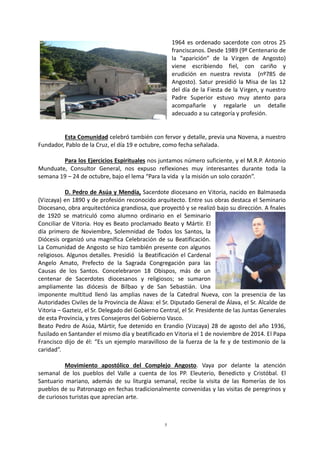 5
1964 es ordenado sacerdote con otros 25
franciscanos. Desde 1989 (9º Centenario de
la “aparición” de la Virgen de Angosto)
viene escribiendo fiel, con cariño y
erudición en nuestra revista (nº785 de
Angosto). Satur presidió la Misa de las 12
del día de la Fiesta de la Virgen, y nuestro
Padre Superior estuvo muy atento para
acompañarle y regalarle un detalle
adecuado a su categoría y profesión.
Esta Comunidad celebró también con fervor y detalle, previa una Novena, a nuestro
Fundador, Pablo de la Cruz, el día 19 e octubre, como fecha señalada.
Para los Ejercicios Espirituales nos juntamos número suficiente, y el M.R.P. Antonio
Munduate, Consultor General, nos expuso reflexiones muy interesantes durante toda la
semana 19 – 24 de octubre, bajo el lema “Para la vida y la misión un solo corazón”.
D. Pedro de Asúa y Mendía, Sacerdote diocesano en Vitoria, nacido en Balmaseda
(Vizcaya) en 1890 y de profesión reconocido arquitecto. Entre sus obras destaca el Seminario
Diocesano, obra arquitectónica grandiosa, que proyectó y se realizó bajo su dirección. A fnales
de 1920 se matriculó como alumno ordinario en el Seminario
Conciliar de Vitoria. Hoy es Beato proclamado Beato y Mártir. El
día primero de Noviembre, Solemnidad de Todos los Santos, la
Diócesis organizó una magnífica Celebración de su Beatificación.
La Comunidad de Angosto se hizo también presente con algunos
religiosos. Algunos detalles. Presidió la Beatificación el Cardenal
Angelo Amato, Prefecto de la Sagrada Congregación para las
Causas de los Santos. Concelebraron 18 Obispos, más de un
centenar de Sacerdotes diocesanos y religiosos; se sumaron
ampliamente las diócesis de Bilbao y de San Sebastián. Una
imponente multitud llenó las amplias naves de la Catedral Nueva, con la presencia de las
Autoridades Civiles de la Provincia de Álava: el Sr. Diputado General de Álava, el Sr. Alcalde de
Vitoria – Gazteiz, el Sr. Delegado del Gobierno Central, el Sr. Presidente de las Juntas Generales
de esta Provincia, y tres Consejeros del Gobierno Vasco.
Beato Pedro de Asúa, Mártir, fue detenido en Erandio (Vizcaya) 28 de agosto del año 1936,
fusilado en Santander el mismo día y beatificado en Vitoria el 1 de noviembre de 2014. El Papa
Francisco dijo de él: “Es un ejemplo maravilloso de la fuerza de la fe y de testimonio de la
caridad”.
Movimiento apostólico del Complejo Angosto. Vaya por delante la atención
semanal de los pueblos del Valle a cuenta de los PP. Eleuterio, Benedicto y Cristóbal. El
Santuario mariano, además de su liturgia semanal, recibe la visita de las Romerías de los
pueblos de su Patronazgo en fechas tradicionalmente convenidas y las visitas de peregrinos y
de curiosos turistas que aprecian arte.
 