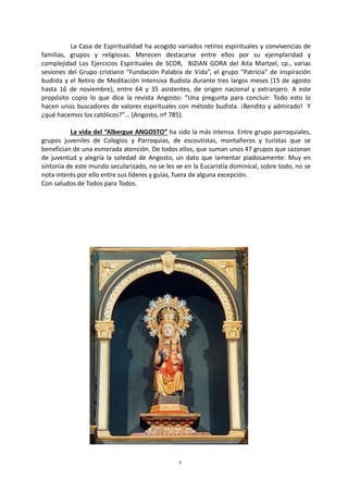 6
La Casa de Espiritualidad ha acogido variados retiros espirituales y convivencias de
familias, grupos y religiosas. Merecen destacarse entre ellos por su ejemplaridad y
complejidad Los Ejercicios Espirituales de SCOR, BIZIAN GORA del Aita Martzel, cp., varias
sesiones del Grupo cristiano “Fundación Palabra de Vida”, el grupo “Patricia” de inspiración
budista y el Retiro de Meditación Intensiva Budista durante tres largos meses (15 de agosto
hasta 16 de noviembre), entre 64 y 35 asistentes, de origen nacional y extranjero. A este
propósito copio lo que dice la revista Angosto: “Una pregunta para concluir: Todo esto lo
hacen unos buscadores de valores espirituales con método budista. ¡Bendito y admirado! Y
¿qué hacemos los católicos?”… (Angosto, nº 785).
La vida del “Albergue ANGOSTO” ha sido la más intensa. Entre grupo parroquiales,
grupos juveniles de Colegios y Parroquias, de escoutistas, montañeros y turistas que se
benefician de una esmerada atención. De todos ellos, que suman unos 47 grupos que sazonan
de juventud y alegría la soledad de Angosto, un dato que lamentar piadosamente: Muy en
sintonía de este mundo secularizado, no se les ve en la Eucaristía dominical, sobre todo, no se
nota interés por ello entre sus líderes y guías, fuera de alguna excepción.
Con saludos de Todos para Todos.
 