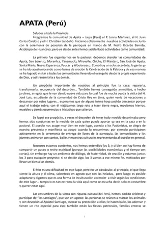7
APATA (Perú)
Saludos a toda la Provincia:
Integramos la comunidad de Apata – Jauja (Perú) el P. Jonny Martínez, el H. Juan
Carlos Cardozo y el H. Christian Londoño. Iniciamos oficialmente nuestras actividades en Junio
con la ceremonia de posesión de la parroquia en manos de M. Pedro Ricardo Barreto,
Arzobispo de Huancayo; pero ya desde antes hemos adelantado actividades como comunidad:
La primera fue organizarnos en la pastoral: debemos atender las comunidades de
Apata, San Lorenzo, Maravilca, Yanamuclo, Miravalle, Chiche, El Mantaro, San José de Apata,
Santa María, Nueva Esperanza, Paucar y Albuianyaco. Como hay un solo sacerdote, la gente ya
se ha ido acostumbrando como forma de oración la Celebración de la Palabra y de esa manera
se ha logrado visitar a todas las comunidades llevando el evangelio desde la propia experiencia
de Dios, y así transmitirla a los demás.
Un propósito importante de nosotros al principio fue la casa: repararla,
transformarla, recuperarla del desorden… También hemos conseguido animalitos, y hecho
jardines, arreglos que le van dando nueva vida para lo cual fue de mucha ayuda la visita del H.
José Luis, estudiante de la comunidad de Cristo Rey en Lima, quien venía de vacaciones a
descansar por estos lugares… esperamos que de alguna forma haya podido descansar porque
aquí el trabajo sobra; con él viajábamos largo rato a traer tierra negra, movíamos hierros,
muebles y demás ocurrencias e iniciativas que salieron.
Se logró ese propósito, a veces el desorden de tener todo movido desanimaba pero
hemos sido constantes en la medida de cada quien pueda aportar ya sea en la casa o en la
pastoral. El pueblo nos acoge muy bien en este lugar, aprecia a los Pasionistas, se alegra de
nuestra presencia y manifiesta su apoyo cuando lo requerimos: por ejemplo participaron
activamente en la ceremonia de entrega de llaves de la parroquia, las comunidades y los
jóvenes animaron con cantos, bailes y muestras culturales representando al pueblo en general.
Nosotros estamos contentos, nos hemos entendido los 3, y si bien no hay forma de
compartir un paseo o retiro espiritual (porque las posibilidades económicas y el tiempo son
cortas), sin embargo hay un ambiente de diálogo, de fraternidad, de oración y estamos juntos
los 3 para cualquier proyecto: si se decide algo, los 3 vamos a ese mismo fin, motivados por
llevar un bien a los demás.
El frío es una dificultad en este lugar, pero no un obstáculo: al principio, el que llega
siente la altura y el clima, sobretodo en agosto que son las heladas, pero luego es posible
adaptarse y digamos que es una forma de inculturación aprender a vivir según las condiciones
de este lugar… tampoco es tan extrema la vida aquí como se escucha decir, solo es costumbre
y querer estar aquí.
Las costumbres de la sierra son riqueza cultural del Perú, hemos podido celebrar y
participar de “los santiagos”, que son en agosto: las personas se reúnen a marcar los animales
y con devoción al Apóstol Santiago, invocar su protección a ellos; le hacen baile, los adornan y
tienen un rito especial para eso; también están las fiestas patronales, familias enteras se
 