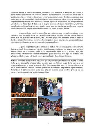 8
reúnen a festejar al patrón del pueblo, en nuestro caso, María de la Natividad. Allí resalta el
corta monte, los disfraces, los padrinos y demás expresiones que son inclusivas entre todo el
pueblo, se nota que celebran de corazón su tierra, sus costumbres y demás riquezas que cada
quien aporta a la comunidad. Con la iglesia son comprometidos, hacen honor y ofrenda a la
virgen desde el punto de vista material y también espiritual, bueno tener eso aunque sea una
vez al año. La fiesta dura 8 días pero la alegría continúa el resto: matrimonios, funerales,
cumpleaños, aniversarios y patrones locales hacen que una banda sea común verla con una
ronda de bailadores alegres amenizando la intención. Eso sí, primero la misa…
La economía de nosotros es medida, pero digamos que vernos incomodos a veces
despierta más sinceridad entre los 3 y unión para superar desafíos grandes: que se dañó un
carro, que hay que restaurar el techo, etc. Lima nos apoya y las personas, entre su pobreza
también ofrecen lo mejor de sí mismos. Hemos podido suplir las urgencias y necesidades que
no estaban previstas entre nuestro mercado o pasajes del mes.
La gente responde muy bien a lo que se motive. No hay presupuesto para hacer una
buena pastoral, sin embargo, en nuestras posibilidades trabajamos con alegría para sembrar
valores entre los pobladores, todo se va organizando, todo se va a dando. Aquí nos
entendemos, estamos bien, y somos conscientes que la confianza dada aquí por parte de Dios
y la comunidad, es justo retribuirla con responsabilidad y donación de sí mismo.
Noticias relevantes estos últimos días, pues que un perro callejero nos quiere mucho, se llama
leche y nos acompaña a todos lados; también que nos hicimos cargo de la secretaría los
propios religiosos y la gente se muestra feliz de esta decisión, pues no vienen solamente a
cosas administrativas sino que también quieren ser escuchados. Seguiremos organizándonos,
fomentando la comunicación y cerrar este año con carisma, entre nosotros primero y a los
demás… sentirnos apatinos, sentirnos pasionistas.
 
