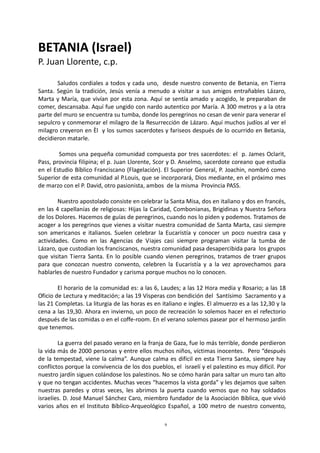 9
BETANIA (Israel)
P. Juan Llorente, c.p.
Saludos cordiales a todos y cada uno, desde nuestro convento de Betania, en Tierra
Santa. Según la tradición, Jesús venía a menudo a visitar a sus amigos entrañables Lázaro,
Marta y María, que vivían por esta zona. Aquí se sentía amado y acogido, le preparaban de
comer, descansaba. Aquí fue ungido con nardo autentico por María. A 300 metros y a la otra
parte del muro se encuentra su tumba, donde los peregrinos no cesan de venir para venerar el
sepulcro y conmemorar el milagro de la Resurrección de Lázaro. Aquí muchos judíos al ver el
milagro creyeron en Èl y los sumos sacerdotes y fariseos después de lo ocurrido en Betania,
decidieron matarle.
Somos una pequeña comunidad compuesta por tres sacerdotes: el p. James Oclarit,
Pass, provincia filipina; el p. Juan Llorente, Scor y D. Anselmo, sacerdote coreano que estudia
en el Estudio Bíblico Franciscano (Flagelación). El Superior General, P. Joachin, nombró como
Superior de esta comunidad al P.Louis, que se incorporará, Dios mediante, en el próximo mes
de marzo con el P. David, otro pasionista, ambos de la misma Provincia PASS.
Nuestro apostolado consiste en celebrar la Santa Misa, dos en italiano y dos en francés,
en las 4 capellanías de religiosas: Hijas la Caridad, Combonianas, Brigidinas y Nuestra Señora
de los Dolores. Hacemos de guías de peregrinos, cuando nos lo piden y podemos. Tratamos de
acoger a los peregrinos que vienes a visitar nuestra comunidad de Santa Marta, casi siempre
son americanos e italianos. Suelen celebrar la Eucaristía y conocer un poco nuestra casa y
actividades. Como en las Agencias de Viajes casi siempre programan visitar la tumba de
Lázaro, que custodian los franciscanos, nuestra comunidad pasa desapercibida para los grupos
que visitan Tierra Santa. En lo posible cuando vienen peregrinos, tratamos de traer grupos
para que conozcan nuestro convento, celebren la Eucaristía y a la vez aprovechamos para
hablarles de nuestro Fundador y carisma porque muchos no lo conocen.
El horario de la comunidad es: a las 6, Laudes; a las 12 Hora media y Rosario; a las 18
Oficio de Lectura y meditación; a las 19 Vísperas con bendición del Santísimo Sacramento y a
las 21 Completas. La liturgia de las horas es en italiano e ingles. El almuerzo es a las 12,30 y la
cena a las 19,30. Ahora en invierno, un poco de recreación lo solemos hacer en el refectorio
después de las comidas o en el coffe-room. En el verano solemos pasear por el hermoso jardín
que tenemos.
La guerra del pasado verano en la franja de Gaza, fue lo más terrible, donde perdieron
la vida más de 2000 personas y entre ellos muchos niños, víctimas inocentes. Pero “después
de la tempestad, viene la calma”. Aunque calma es difícil en esta Tierra Santa, siempre hay
conflictos porque la convivencia de los dos pueblos, el israelí y el palestino es muy difícil. Por
nuestro jardín siguen colándose los palestinos. No se cómo harán para saltar un muro tan alto
y que no tengan accidentes. Muchas veces “hacemos la vista gorda” y les dejamos que salten
nuestras paredes y otras veces, les abrimos la puerta cuando vemos que no hay soldados
israelíes. D. José Manuel Sánchez Caro, miembro fundador de la Asociación Bíblica, que vivió
varios años en el Instituto Bíblico-Arqueológico Español, a 100 metro de nuestro convento,
 