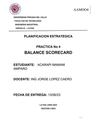 BALANCE SCORECARD AAM04
pág. 1
UNIVERSIDAD PRIVADA DEL VALLE
FACULTAD DE TECNOLOGIA
INGENIERIA INDUSTRIAL
UNIVALLE – LA PAZ
PLANIFICACION ESTRATEGICA
PRACTICA No 4
BALANCE SCORECARD
ESTUDIANTE: ACARAPI MAMANI
AMPARO
DOCENTE: ING JORGE LOPEZ CAERO
FECHA DE ENTREGA: 13/06/23
LA PAZ JUNO 2023
GESTION l-2023
AAMOO4
 