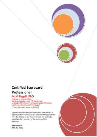 Certified Scorecard
Professional
M M Bagali, PhD
    Bagali,
Professor of Strategic HRM,
Brand Ambassador, Asian HR Board, India
sanbag@rediffmail.com / sanbagsanbag@rediffmail.com
http://www.linkedin.com/in/mmbagali
[Type the document subtitle]

[Type the abstract of the document here. The abstract is
typically a short summary of the contents of the document.
Type the abstract of the document here. The abstract is
typically a short summary of the contents of the
document.]

Administrator
[Pick the date]
 
