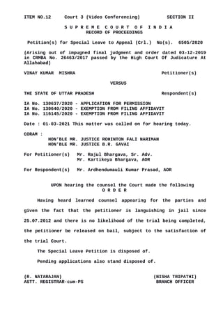 ITEM NO.12 Court 3 (Video Conferencing) SECTION II
S U P R E M E C O U R T O F I N D I A
RECORD OF PROCEEDINGS
Petition(s) for Special Leave to Appeal (Crl.) No(s). 6505/2020
(Arising out of impugned final judgment and order dated 03-12-2019
in CRMBA No. 26463/2017 passed by the High Court Of Judicature At
Allahabad)
VINAY KUMAR MISHRA Petitioner(s)
VERSUS
THE STATE OF UTTAR PRADESH Respondent(s)
IA No. 130637/2020 - APPLICATION FOR PERMISSION
IA No. 130640/2020 - EXEMPTION FROM FILING AFFIDAVIT
IA No. 116145/2020 - EXEMPTION FROM FILING AFFIDAVIT
Date : 01-03-2021 This matter was called on for hearing today.
CORAM :
HON'BLE MR. JUSTICE ROHINTON FALI NARIMAN
HON'BLE MR. JUSTICE B.R. GAVAI
For Petitioner(s) Mr. Rajul Bhargava, Sr. Adv.
Mr. Kartikeya Bhargava, AOR
For Respondent(s) Mr. Ardhendumauli Kumar Prasad, AOR
UPON hearing the counsel the Court made the following
O R D E R
Having heard learned counsel appearing for the parties and
given the fact that the petitioner is languishing in jail since
25.07.2012 and there is no likelihood of the trial being completed,
the petitioner be released on bail, subject to the satisfaction of
the trial Court.
The Special Leave Petition is disposed of.
Pending applications also stand disposed of.
(R. NATARAJAN) (NISHA TRIPATHI)
ASTT. REGISTRAR-cum-PS BRANCH OFFICER
Digitally signed by R
Natarajan
Date: 2021.03.01
16:52:02 IST
Reason:
Signature Not Verified
 
