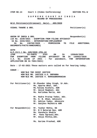 1
ITEM NO.14 Court 1 (Video Conferencing) SECTION PIL-W
S U P R E M E C O U R T O F I N D I A
RECORD OF PROCEEDINGS
Writ Petition(s)(Criminal) No(s). 405/2020
VISHAL THAKRE & ORS. Petitioner(s)
VERSUS
UNION OF INDIA & ORS. Respondent(s)
(IA No. 2239/2021 - EXEMPTION FROM FILING AFFIDAVIT
IA No. 2233/2021 - INTERVENTION/IMPLEADMENT
IA No. 136769/2020 - PERMISSION TO FILE ADDITIONAL
DOCUMENTS/FACTS/ANNEXURES)
WITH
W.P.(Crl.) No. 428/2020 (PIL-W)
(FOR EX-PARTE STAY ON IA 135049/2020
FOR EXEMPTION FROM FILING AFFIDAVIT ON IA 135052/2020
I.A. No. 21146 of 2021 – for amendment, FOR INTERVENTION
APPLICATION ON IA 7691/2021)
Date : 17-02-2021 These matters were called on for hearing today.
CORAM :
HON'BLE THE CHIEF JUSTICE
HON'BLE MR. JUSTICE A.S. BOPANNA
HON'BLE MR. JUSTICE V. RAMASUBRAMANIAN
For Petitioner(s) Mr.Chander Uday Singh, Sr.Adv.
Ms. Aparna Bhat, Adv.
Ms.Tanima Kishore, AOR
Mr. Amjid Maqbool, Adv
Ms. Karishma Maria, Adv
Mr. Rudra Pratap Yadav, Adv.
Ms. S. B. Khan, Advocate
Mr. Aditya Yadav, Advocate
Mr. Sanjeev Malhotra AOR
For Respondent(s) Mr. Tushar Mehta, SG
Mr. B V Balaram Das, AOR
Ms. Vanshaja Shukla
Mr. Kanu Agrawal,Adv.
Mr. Anuja Pethia,Adv.
Ms. Garima Prashad, AOR
Digitally signed by
Madhu Bala
Date: 2021.02.17
16:51:14 IST
Reason:
Signature Not Verified
 
