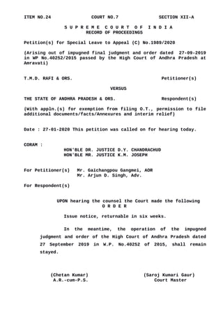 ITEM NO.24 COURT NO.7 SECTION XII-A
S U P R E M E C O U R T O F I N D I A
RECORD OF PROCEEDINGS
Petition(s) for Special Leave to Appeal (C) No.1989/2020
(Arising out of impugned final judgment and order dated 27-09-2019
in WP No.40252/2015 passed by the High Court of Andhra Pradesh at
Amravati)
T.M.D. RAFI & ORS. Petitioner(s)
VERSUS
THE STATE OF ANDHRA PRADESH & ORS. Respondent(s)
(With appln.(s) for exemption from filing O.T., permission to file
additional documents/facts/Annexures and interim relief)
Date : 27-01-2020 This petition was called on for hearing today.
CORAM :
HON'BLE DR. JUSTICE D.Y. CHANDRACHUD
HON'BLE MR. JUSTICE K.M. JOSEPH
For Petitioner(s) Mr. Gaichangpou Gangmei, AOR
Mr. Arjun D. Singh, Adv.
For Respondent(s)
UPON hearing the counsel the Court made the following
O R D E R
Issue notice, returnable in six weeks.
In the meantime, the operation of the impugned
judgment and order of the High Court of Andhra Pradesh dated
27 September 2019 in W.P. No.40252 of 2015, shall remain
stayed.
(Chetan Kumar) (Saroj Kumari Gaur)
A.R.-cum-P.S. Court Master
Digitally signed by
CHETAN KUMAR
Date: 2020.01.28
16:59:40 IST
Reason:
Signature Not Verified
 