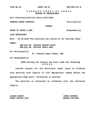 ITEM NO.18 COURT NO.14 SECTION PIL-W
S U P R E M E C O U R T O F I N D I A
RECORD OF PROCEEDINGS
Writ Petition(s)(Civil) No(s).1247/2019
ASHWINI KUMAR UPADHYAY Petitioner(s)
VERSUS
UNION OF INDIA & ORS. Respondent(s)
(FOR ADMISSION)
Date : 14-10-2019 This petition was called on for hearing today.
CORAM :
HON'BLE MR. JUSTICE DEEPAK GUPTA
HON'BLE MR. JUSTICE SURYA KANT
For Petitioner(s)
Mr. Ashwani Kumar Dubey, AOR
For Respondent(s)
UPON hearing the counsel the Court made the following
O R D E R
Learned counsel for the petitioner seeks leave to withdraw
this petition with liberty to file appropriate remedy before the
appropriate High Court. Permission is granted.
The petition is dismissed as withdrawn with the aforesaid
liberty.
(ARJUN BISHT) (RENU KAPOOR)
COURT MASTER (SH) BRANCH OFFICER
Digitally signed by
ARJUN BISHT
Date: 2019.10.15
15:23:06 IST
Reason:
Signature Not Verified
 