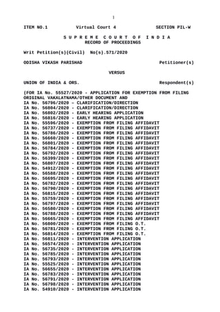 1
ITEM NO.1 Virtual Court 4 SECTION PIL-W
S U P R E M E C O U R T O F I N D I A
RECORD OF PROCEEDINGS
Writ Petition(s)(Civil) No(s).571/2020
ODISHA VIKASH PARISHAD Petitioner(s)
VERSUS
UNION OF INDIA & ORS. Respondent(s)
(FOR IA No. 55527/2020 - APPLICATION FOR EXEMPTION FROM FILING
ORIGINAL VAKALATNAMA/OTHER DOCUMENT AND
IA No. 56796/2020 – CLARIFICATION/DIRECTION
IA No. 56804/2020 - CLARIFICATION/DIRECTION
IA No. 56802/2020 - EARLY HEARING APPLICATION
IA No. 56816/2020 - EARLY HEARING APPLICATION
IA No. 55596/2020 - EXEMPTION FROM FILING AFFIDAVIT
IA No. 56737/2020 - EXEMPTION FROM FILING AFFIDAVIT
IA No. 56786/2020 - EXEMPTION FROM FILING AFFIDAVIT
IA No. 56660/2020 - EXEMPTION FROM FILING AFFIDAVIT
IA No. 56801/2020 - EXEMPTION FROM FILING AFFIDAVIT
IA No. 56784/2020 - EXEMPTION FROM FILING AFFIDAVIT
IA No. 56792/2020 - EXEMPTION FROM FILING AFFIDAVIT
IA No. 56399/2020 - EXEMPTION FROM FILING AFFIDAVIT
IA No. 56807/2020 - EXEMPTION FROM FILING AFFIDAVIT
IA No. 54912/2020 - EXEMPTION FROM FILING AFFIDAVIT
IA No. 56588/2020 - EXEMPTION FROM FILING AFFIDAVIT
IA No. 56695/2020 - EXEMPTION FROM FILING AFFIDAVIT
IA No. 56782/2020 - EXEMPTION FROM FILING AFFIDAVIT
IA No. 56790/2020 - EXEMPTION FROM FILING AFFIDAVIT
IA No. 56815/2020 - EXEMPTION FROM FILING AFFIDAVIT
IA No. 55759/2020 - EXEMPTION FROM FILING AFFIDAVIT
IA No. 56797/2020 - EXEMPTION FROM FILING AFFIDAVIT
IA No. 56580/2020 - EXEMPTION FROM FILING AFFIDAVIT
IA No. 56788/2020 - EXEMPTION FROM FILING AFFIDAVIT
IA No. 56665/2020 - EXEMPTION FROM FILING AFFIDAVIT
IA No. 56800/2020 - EXEMPTION FROM FILING O.T.
IA No. 56781/2020 - EXEMPTION FROM FILING O.T.
IA No. 56814/2020 - EXEMPTION FROM FILING O.T.
IA No. 56811/2020 - INTERVENTION APPLICATION
IA No. 56574/2020 - INTERVENTION APPLICATION
IA No. 56735/2020 - INTERVENTION APPLICATION
IA No. 56785/2020 - INTERVENTION APPLICATION
IA No. 56793/2020 - INTERVENTION APPLICATION
IA No. 55525/2020 - INTERVENTION APPLICATION
IA No. 56655/2020 - INTERVENTION APPLICATION
IA No. 56783/2020 - INTERVENTION APPLICATION
IA No. 56791/2020 - INTERVENTION APPLICATION
IA No. 56798/2020 - INTERVENTION APPLICATION
IA No. 54910/2020 - INTERVENTION APPLICATION
Digitally signed by
SANJAY KUMAR
Date: 2020.06.22
20:26:04 IST
Reason:
Signature Not Verified
 