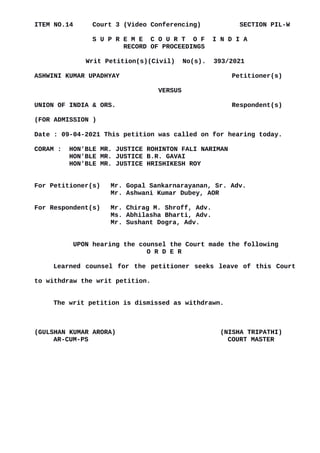 ITEM NO.14 Court 3 (Video Conferencing) SECTION PIL-W
S U P R E M E C O U R T O F I N D I A
RECORD OF PROCEEDINGS
Writ Petition(s)(Civil) No(s). 393/2021
ASHWINI KUMAR UPADHYAY Petitioner(s)
VERSUS
UNION OF INDIA & ORS. Respondent(s)
(FOR ADMISSION )
Date : 09-04-2021 This petition was called on for hearing today.
CORAM : HON'BLE MR. JUSTICE ROHINTON FALI NARIMAN
HON'BLE MR. JUSTICE B.R. GAVAI
HON'BLE MR. JUSTICE HRISHIKESH ROY
For Petitioner(s) Mr. Gopal Sankarnarayanan, Sr. Adv.
Mr. Ashwani Kumar Dubey, AOR
For Respondent(s) Mr. Chirag M. Shroff, Adv.
Ms. Abhilasha Bharti, Adv.
Mr. Sushant Dogra, Adv.
UPON hearing the counsel the Court made the following
O R D E R
Learned counsel for the petitioner seeks leave of this Court
to withdraw the writ petition.
The writ petition is dismissed as withdrawn.
(GULSHAN KUMAR ARORA) (NISHA TRIPATHI)
AR-CUM-PS COURT MASTER
Digitally signed by
GULSHAN KUMAR
ARORA
Date: 2021.04.09
15:20:51 IST
Reason:
Signature Not Verified
 