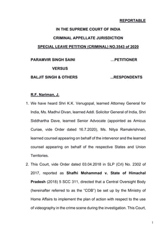 1
REPORTABLE
IN THE SUPREME COURT OF INDIA
CRIMINAL APPELLATE JURISDICTION
SPECIAL LEAVE PETITION (CRIMINAL) NO.3543 of 2020
PARAMVIR SINGH SAINI …PETITIONER
VERSUS
BALJIT SINGH & OTHERS ...RESPONDENTS
R.F. Nariman, J.
1. We have heard Shri K.K. Venugopal, learned Attorney General for
India, Ms. Madhvi Divan, learned Addl. Solicitor General of India, Shri
Siddhartha Dave, learned Senior Advocate (appointed as Amicus
Curiae, vide Order dated 16.7.2020), Ms. Nitya Ramakrishnan,
learned counsel appearing on behalf of the intervenor and the learned
counsel appearing on behalf of the respective States and Union
Territories.
2. This Court, vide Order dated 03.04.2018 in SLP (Crl) No. 2302 of
2017, reported as Shafhi Mohammad v. State of Himachal
Pradesh (2018) 5 SCC 311, directed that a Central Oversight Body
(hereinafter referred to as the “COB”) be set up by the Ministry of
Home Affairs to implement the plan of action with respect to the use
of videography in the crime scene during the investigation. This Court,
Digitally signed by
Nidhi Ahuja
Date: 2020.12.02
17:26:18 IST
Reason:
Signature Not Verified
 