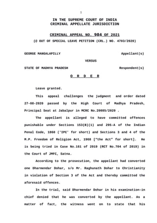 1
IN THE SUPREME COURT OF INDIA
CRIMINAL APPELLATE JURISDICTION
CRIMINAL APPEAL NO. 984 OF 2021
(@ OUT OF SPECIAL LEAVE PETITION (CRL.) NO. 4703/2020)
GEORGE MANGALAPILLY Appellant(s)
VERSUS
STATE OF MADHYA PRADESH Respondent(s)
O R D E R
Leave granted.
This appeal challenges the judgment and order dated
27-08-2020 passed by the High Court of Madhya Pradesh,
Principal Seat at Jabalpur in MCRC No.20085/2020 .
The appellant is alleged to have committed offences
punishable under Sections 153(B)(1) and 295-A of the Indian
Penal Code, 1860 (‘IPC’ for short) and Sections 3 and 4 of the
M.P. Freedom of Religion Act, 1968 [“the Act” for short]. He
is being tried in Case No.161 of 2019 (RCT No.704 of 2019) in
the Court of JMFC, Satna.
According to the prosecution, the appellant had converted
one Dharmendar Dohar, s/o Mr. Raghunath Dohar to Christianity
in violation of Section 3 of the Act and thereby committed the
aforesaid offences.
In the trial, said Dharmendar Dohar in his examination-in
chief denied that he was converted by the appellant. As a
matter of fact, the witness went on to state that his
Digitally signed by
Indu Marwah
Date: 2021.09.15
13:12:11 IST
Reason:
Signature Not Verified
 