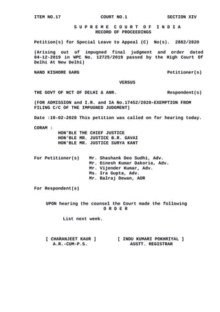 ITEM NO.17 COURT NO.1 SECTION XIV
S U P R E M E C O U R T O F I N D I A
RECORD OF PROCEEDINGS
Petition(s) for Special Leave to Appeal (C) No(s). 2882/2020
(Arising out of impugned final judgment and order dated
04-12-2019 in WPC No. 12725/2019 passed by the High Court Of
Delhi At New Delhi)
NAND KISHORE GARG Petitioner(s)
VERSUS
THE GOVT OF NCT OF DELHI & ANR. Respondent(s)
(FOR ADMISSION and I.R. and IA No.17452/2020-EXEMPTION FROM
FILING C/C OF THE IMPUGNED JUDGMENT)
Date :10-02-2020 This petition was called on for hearing today.
CORAM :
HON'BLE THE CHIEF JUSTICE
HON'BLE MR. JUSTICE B.R. GAVAI
HON'BLE MR. JUSTICE SURYA KANT
For Petitioner(s) Mr. Shashank Deo Sudhi, Adv.
Mr. Dinesh Kumar Dakoria, Adv.
Mr. Vijender Kumar, Adv.
Ms. Ira Gupta, Adv.
Mr. Balraj Dewan, AOR
For Respondent(s)
UPON hearing the counsel the Court made the following
O R D E R
List next week.
[ CHARANJEET KAUR ] [ INDU KUMARI POKHRIYAL ]
A.R.-CUM-P.S. ASSTT. REGISTRAR
Digitally signed by
DEEPAK SINGH
Date: 2020.02.10
18:51:38 IST
Reason:
Signature Not Verified
 