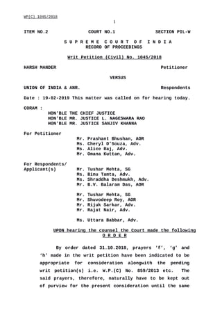 WP(C) 1045/2018
1
ITEM NO.2 COURT NO.1 SECTION PIL-W
S U P R E M E C O U R T O F I N D I A
RECORD OF PROCEEDINGS
Writ Petition (Civil) No. 1045/2018
HARSH MANDER Petitioner
VERSUS
UNION OF INDIA & ANR. Respondents
Date : 19-02-2019 This matter was called on for hearing today.
CORAM :
HON'BLE THE CHIEF JUSTICE
HON'BLE MR. JUSTICE L. NAGESWARA RAO
HON'BLE MR. JUSTICE SANJIV KHANNA
For Petitioner
Mr. Prashant Bhushan, AOR
Ms. Cheryl D’Souza, Adv.
Ms. Alice Raj, Adv.
Mr. Omana Kuttan, Adv.
For Respondents/
Applicant(s) Mr. Tushar Mehta, SG
Ms. Binu Tamta, Adv.
Ms. Shraddha Deshmukh, Adv.
Mr. B.V. Balaram Das, AOR
Mr. Tushar Mehta, SG
Mr. Shuvodeep Roy, AOR
Mr. Rijuk Sarkar, Adv.
Mr. Rajat Nair, Adv.
Ms. Uttara Babbar, Adv.
UPON hearing the counsel the Court made the following
O R D E R
By order dated 31.10.2018, prayers ‘f’, ‘g’ and
‘h’ made in the writ petition have been indicated to be
appropriate for consideration alongwith the pending
writ petition(s) i.e. W.P.(C) No. 859/2013 etc. The
said prayers, therefore, naturally have to be kept out
of purview for the present consideration until the same
Digitally signed by
DEEPAK GUGLANI
Date: 2019.02.19
17:32:04 IST
Reason:
Signature Not Verified
 