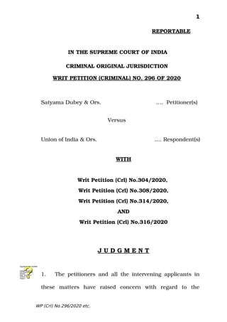 1
                                                            REPORTABLE
 IN THE SUPREME COURT OF INDIA
 CRIMINAL ORIGINAL JURISDICTION       
     
WRIT PETITION (CRIMINAL) NO. 296 OF 2020
Satyama Dubey & Ors.            .…  Petitioner(s)
Versus
Union of India & Ors.                 …. Respondent(s)
WITH
Writ Petition (Crl) No.304/2020, 
Writ Petition (Crl) No.308/2020,
Writ Petition (Crl) No.314/2020,
AND
Writ Petition (Crl) No.316/2020
J U D G M E N T
1. The petitioners and all the intervening applicants in
these   matters   have   raised   concern   with   regard   to   the
WP (Crl) No.296/2020 etc.
Digitally signed by
GULSHAN KUMAR
ARORA
Date: 2020.10.27
15:59:21 IST
Reason:
Signature Not Verified
 
