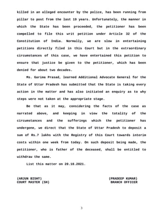 killed in an alleged encounter by the police, has been running from
pillar to post from the last 19 years. Unfortunately, the manner in
which the State has been proceeded, the petitioner has been
compelled to file this writ petition under Article 32 of the
Constitution of India. Normally, we are slow in entertaining
petitions directly filed in this Court but in the extraordinary
circumstances of this case, we have entertained this petition to
ensure that justice be given to the petitioner, which has been
denied for about two decades.
Ms. Garima Prasad, learned Additional Advocate General for the
State of Uttar Pradesh has submitted that the State is taking every
action in the matter and has also initiated an enquiry as to why
steps were not taken at the appropriate stage.
Be that as it may, considering the facts of the case as
narrated above, and keeping in view the totality of the
circumstances and the sufferings which the petitioner has
undergone, we direct that the State of Uttar Pradesh to deposit a
sum of Rs.7 lakhs with the Registry of this Court towards interim
costs within one week from today. On such deposit being made, the
petitioner, who is father of the deceased, shall be entitled to
withdraw the same.
List this matter on 20.10.2021.
(ARJUN BISHT) (PRADEEP KUMAR)
COURT MASTER (SH) BRANCH OFFICER
3
 
