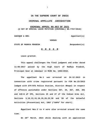 1
IN THE SUPREME COURT OF INDIA
CRIMINAL APPELLATE JURISDICTION
CRIMINAL APPEAL NO.963 OF 2021
(@ OUT OF SPECIAL LEAVE PETITION (CRIMINAL) NO.7767/2018)
SADIQUE & ORS. Appellant(s)
VERSUS
STATE OF MADHYA PRADESH Respondent(s)
O R D E R
Leave granted.
This appeal challenges the final judgment and order dated
11-09-2017 passed by the High Court of Madhya Pradesh,
Principal Seat at Jabalpur in MCRC No. 1395/2016.
The appellant No.1 was arrested on 24.12.2013 in
connection with crime registered pursuant to FIR No.22/2013
lodged with STF/ATS Police Station, District Bhopal in respect
of offences punishable under Sections 307, 34, 467, 468, 481
and 120-B of IPC, Sections 25 and 27 of the Indian Arms Act,
Sections 3,10,13,15,18,19,20,23,38 and 39 of the Unlawful
Activities (Prevention) Act, 1967 (“UAPA” for short).
Appellant Nos.2 to 4 were also arrested around the same
time.
On 20th
March, 2014 while dealing with an application
Digitally signed by
Indu Marwah
Date: 2021.09.09
17:39:13 IST
Reason:
Signature Not Verified
 