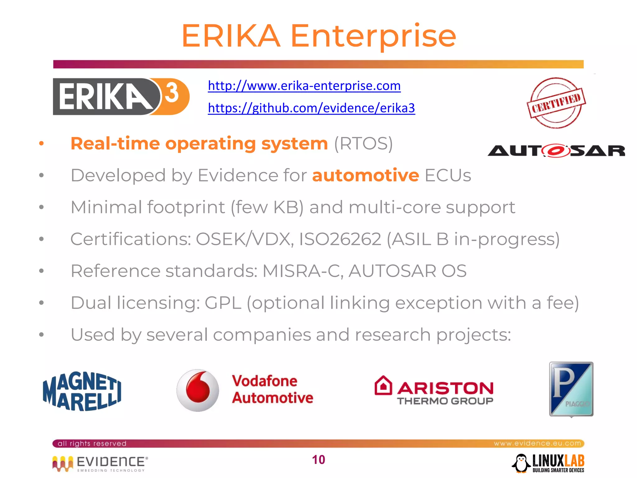 1010
ERIKA Enterprise
• Real-time operating system (RTOS)
• Developed by Evidence for automotive ECUs
• Minimal footprint (few KB) and multi-core support
• Certifications: OSEK/VDX, ISO26262 (ASIL B in-progress)
• Reference standards: MISRA-C, AUTOSAR OS
• Dual licensing: GPL (optional linking exception with a fee)
• Used by several companies and research projects:
http://www.erika-enterprise.com
https://github.com/evidence/erika3
 