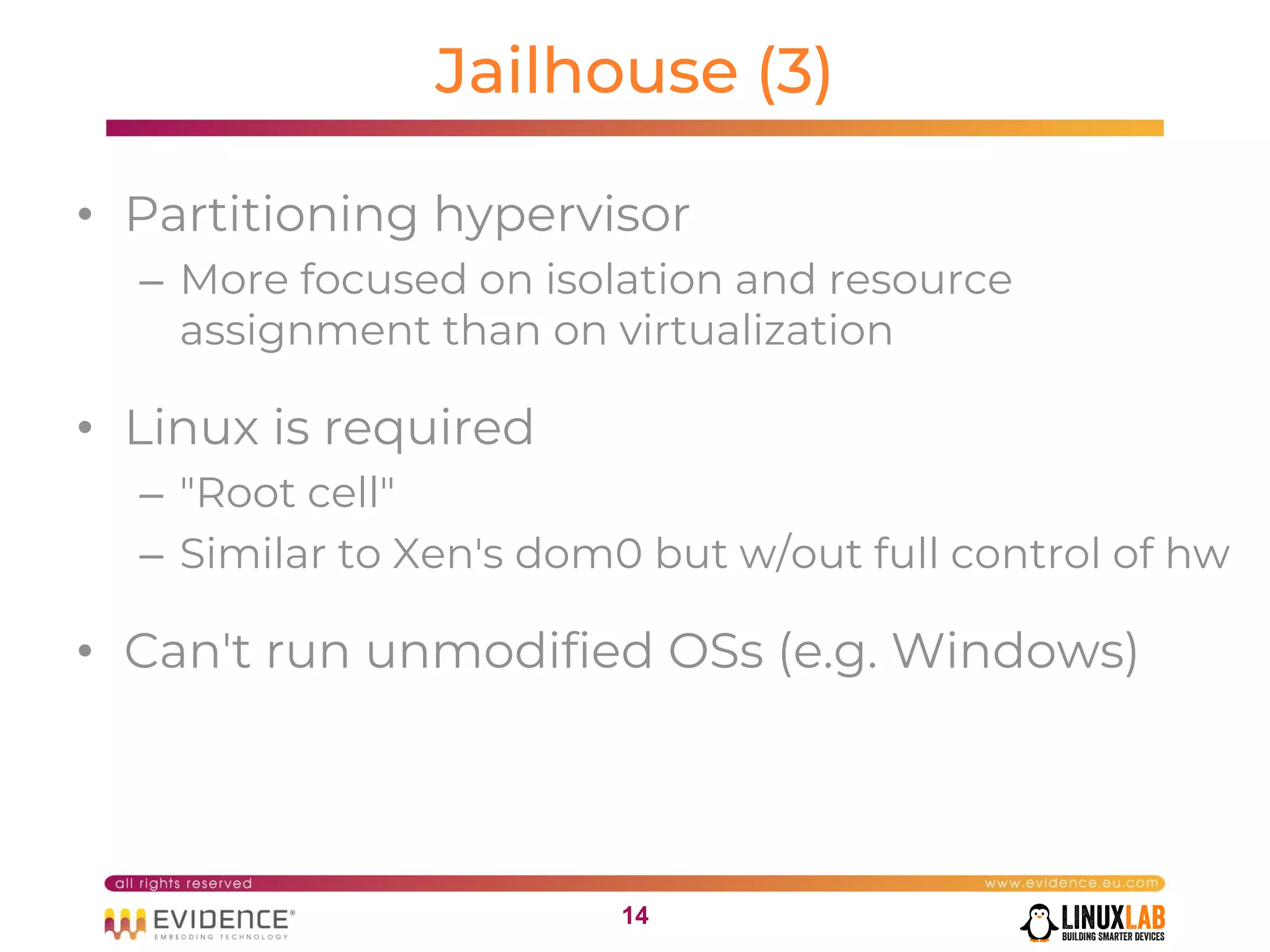 1414
Jailhouse (3)
• Partitioning hypervisor
– More focused on isolation and resource
assignment than on virtualization
• Linux is required
– "Root cell"
– Similar to Xen's dom0 but w/out full control of hw
• Can't run unmodified OSs (e.g. Windows)
 