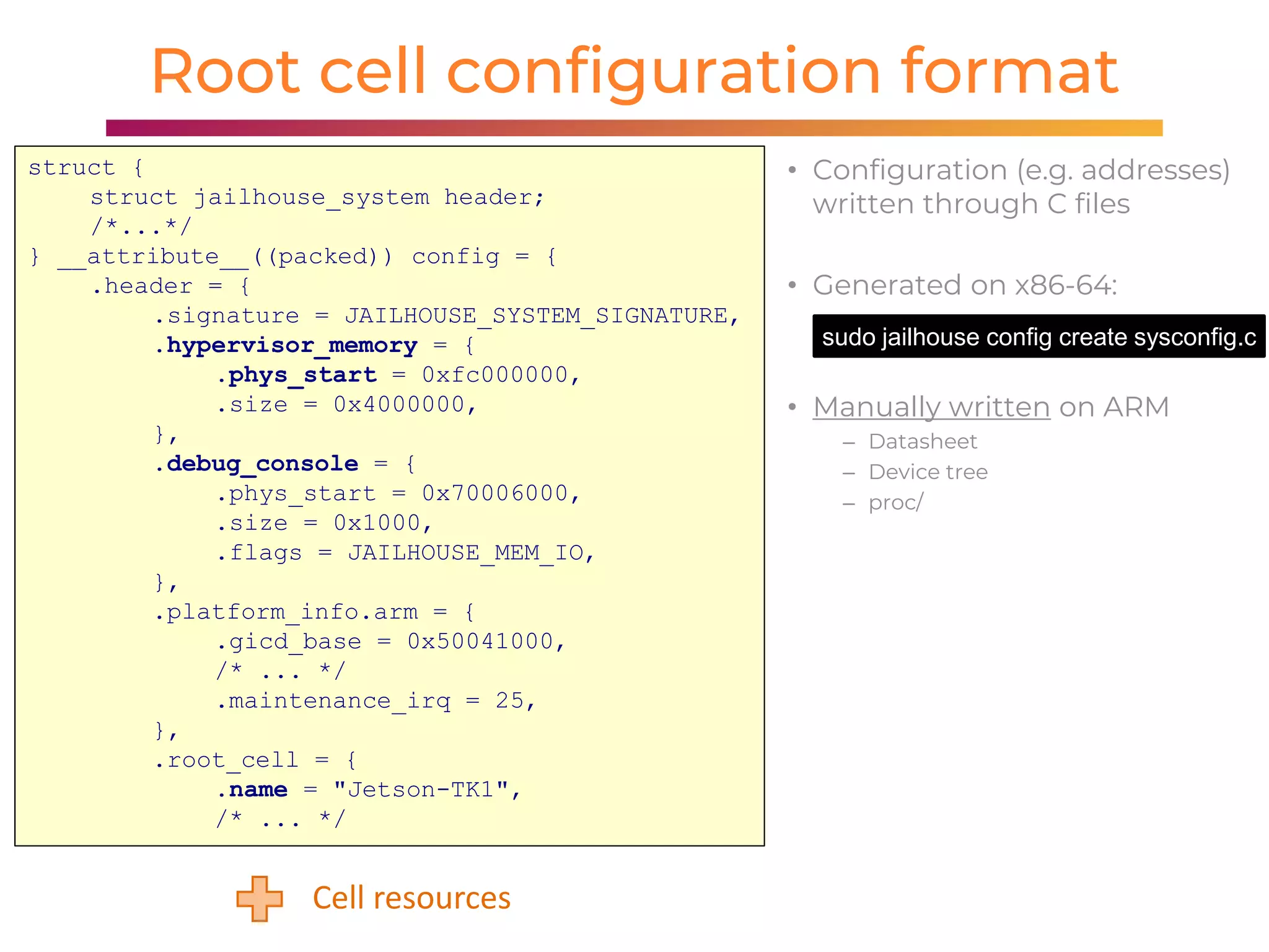 1919
Root cell configuration format
struct {
struct jailhouse_system header;
/*...*/
} __attribute__((packed)) config = {
.header = {
.signature = JAILHOUSE_SYSTEM_SIGNATURE,
.hypervisor_memory = {
.phys_start = 0xfc000000,
.size = 0x4000000,
},
.debug_console = {
.phys_start = 0x70006000,
.size = 0x1000,
.flags = JAILHOUSE_MEM_IO,
},
.platform_info.arm = {
.gicd_base = 0x50041000,
/* ... */
.maintenance_irq = 25,
},
.root_cell = {
.name = "Jetson-TK1",
/* ... */
Cell resources
• Configuration (e.g. addresses)
written through C files
• Generated on x86-64:
• Manually written on ARM
– Datasheet
– Device tree
– proc/
sudo jailhouse config create sysconfig.c
 
