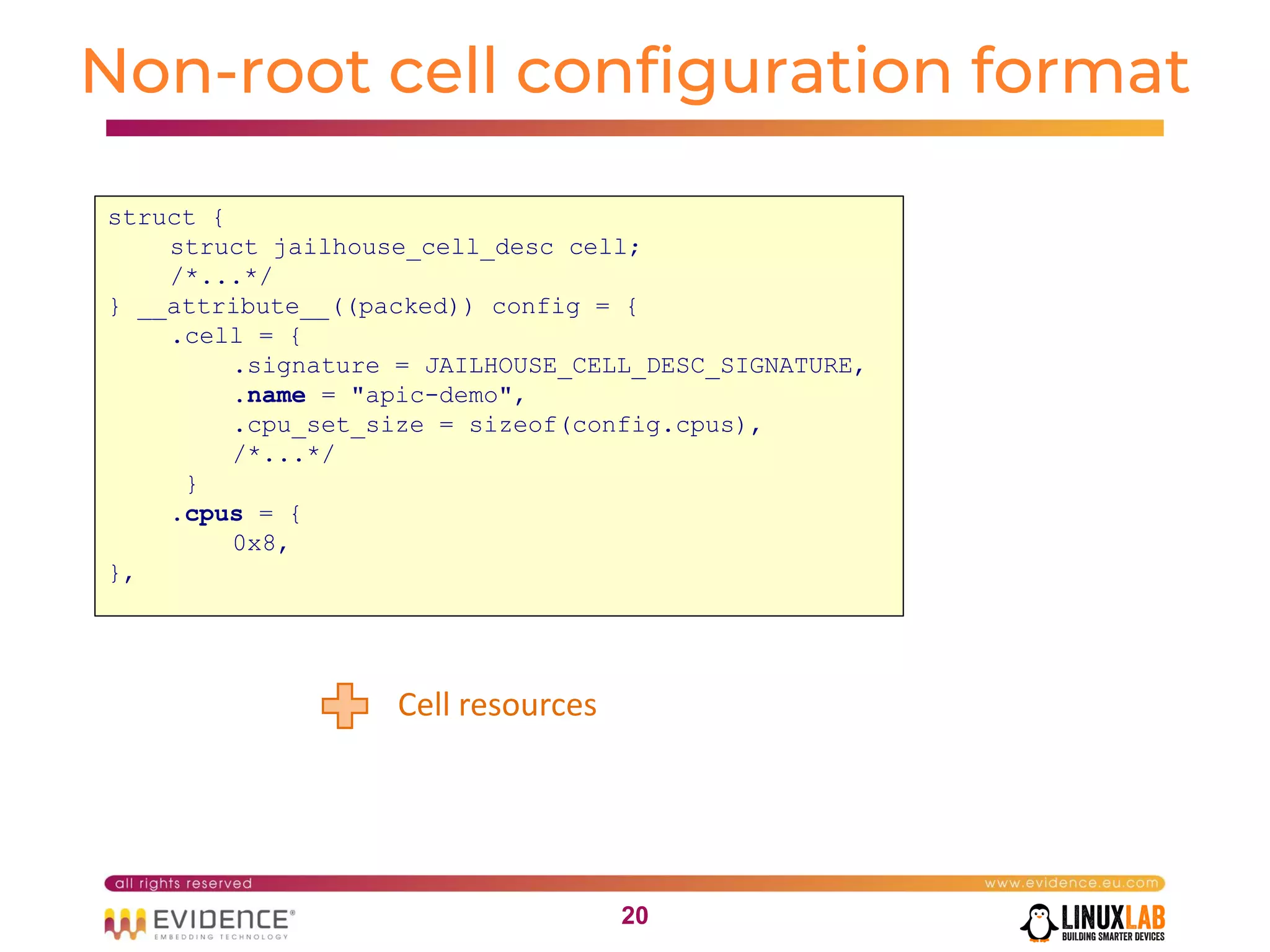 2020
Non-root cell configuration format
Cell resources
struct {
struct jailhouse_cell_desc cell;
/*...*/
} __attribute__((packed)) config = {
.cell = {
.signature = JAILHOUSE_CELL_DESC_SIGNATURE,
.name = "apic-demo",
.cpu_set_size = sizeof(config.cpus),
/*...*/
}
.cpus = {
0x8,
},
 