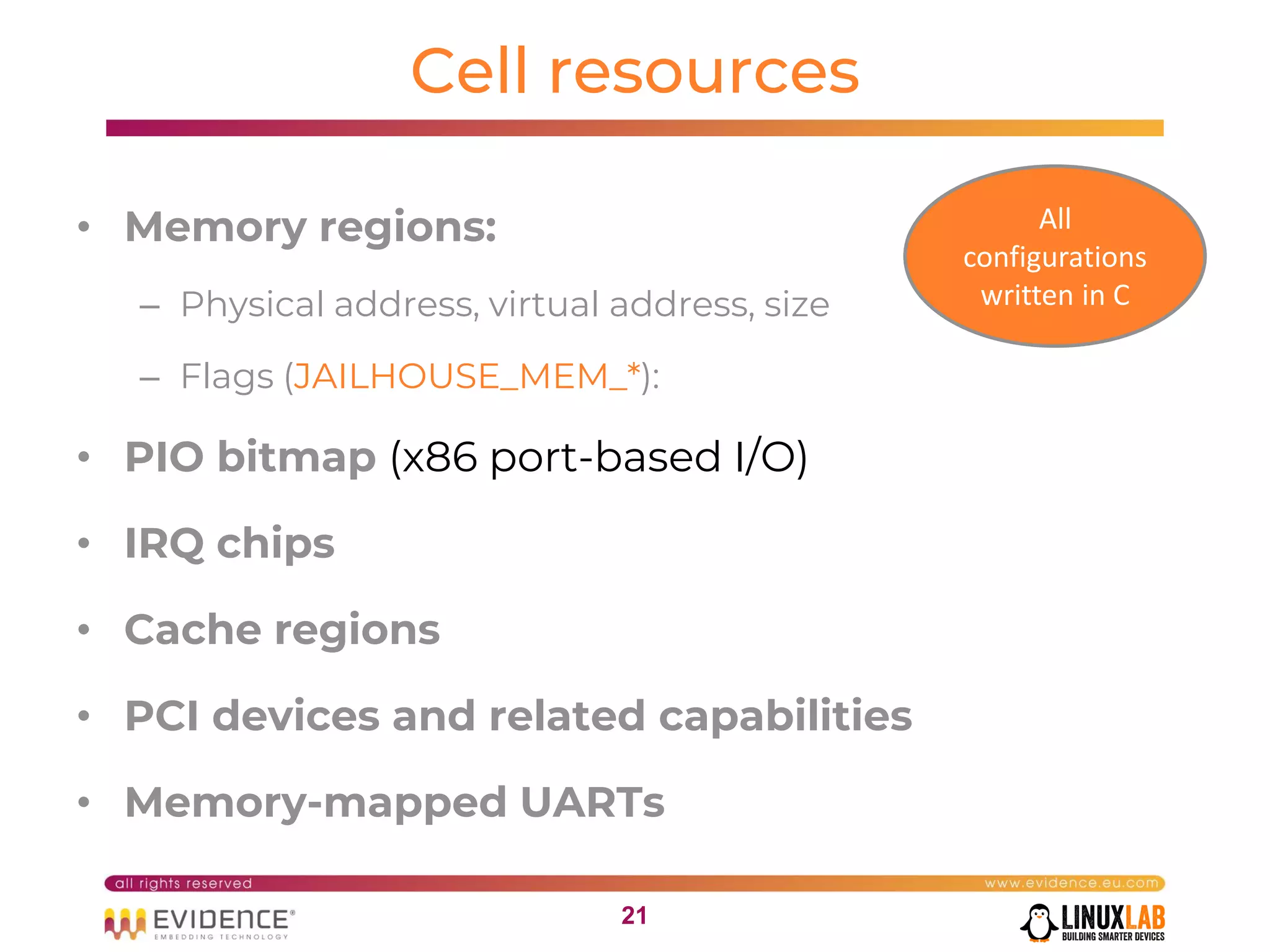 2121
Cell resources
• Memory regions:
– Physical address, virtual address, size
– Flags (JAILHOUSE_MEM_*):
• PIO bitmap (x86 port-based I/O)
• IRQ chips
• Cache regions
• PCI devices and related capabilities
• Memory-mapped UARTs
All
configurations
written in C
 