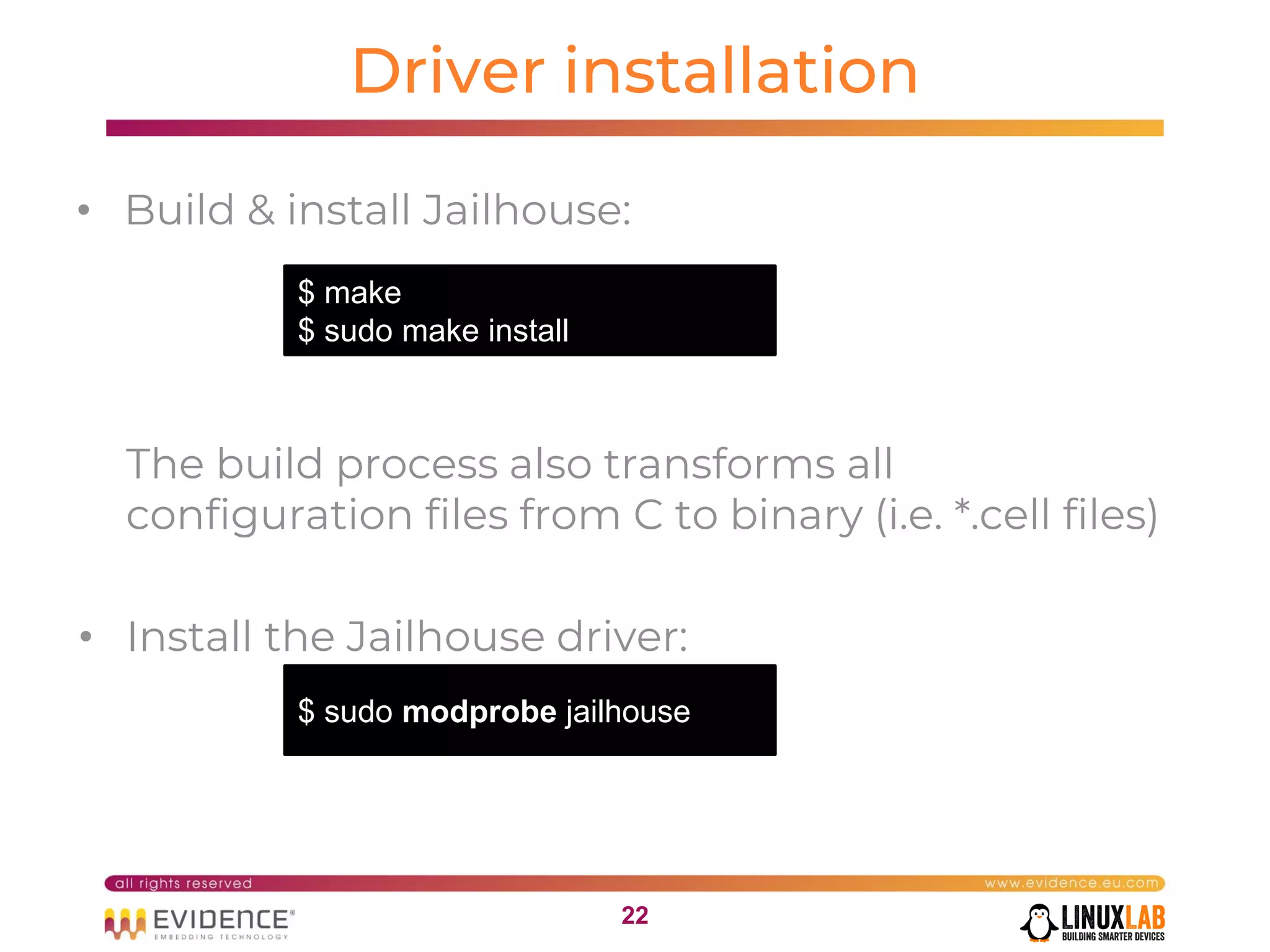 2222
Driver installation
• Build & install Jailhouse:
The build process also transforms all
configuration files from C to binary (i.e. *.cell files)
• Install the Jailhouse driver:
$ make
$ sudo make install
$ sudo modprobe jailhouse
 