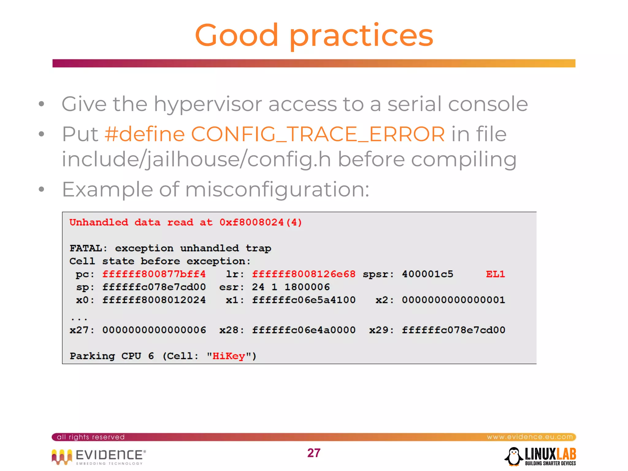 2727
Good practices
• Give the hypervisor access to a serial console
• Put #define CONFIG_TRACE_ERROR in file
include/jailhouse/config.h before compiling
• Example of misconfiguration:
 