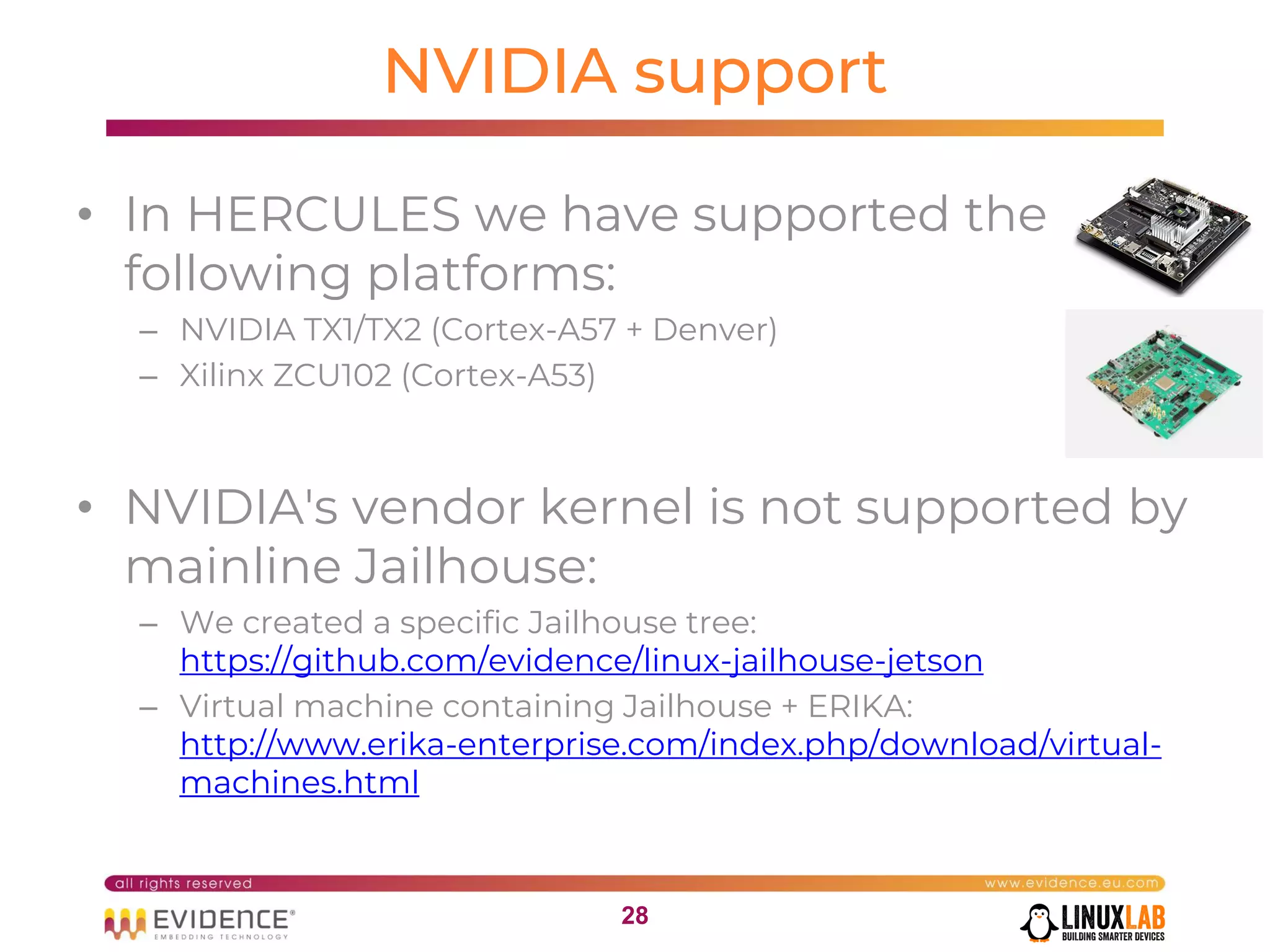 2828
NVIDIA support
• In HERCULES we have supported the
following platforms:
– NVIDIA TX1/TX2 (Cortex-A57 + Denver)
– Xilinx ZCU102 (Cortex-A53)
• NVIDIA's vendor kernel is not supported by
mainline Jailhouse:
– We created a specific Jailhouse tree:
https://github.com/evidence/linux-jailhouse-jetson
– Virtual machine containing Jailhouse + ERIKA:
http://www.erika-enterprise.com/index.php/download/virtual-
machines.html
 