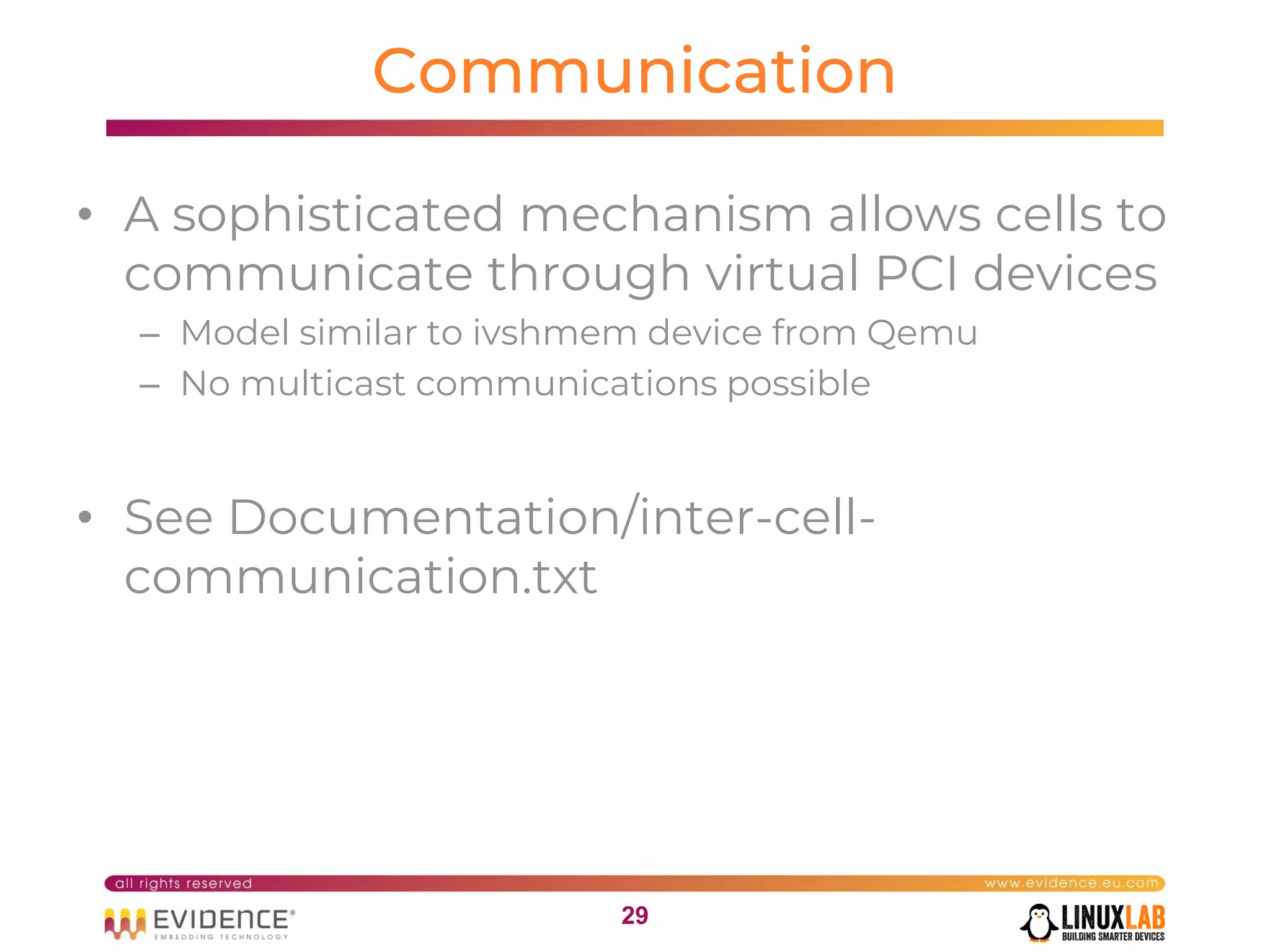 2929
Communication
• A sophisticated mechanism allows cells to
communicate through virtual PCI devices
– Model similar to ivshmem device from Qemu
– No multicast communications possible
• See Documentation/inter-cell-
communication.txt
 