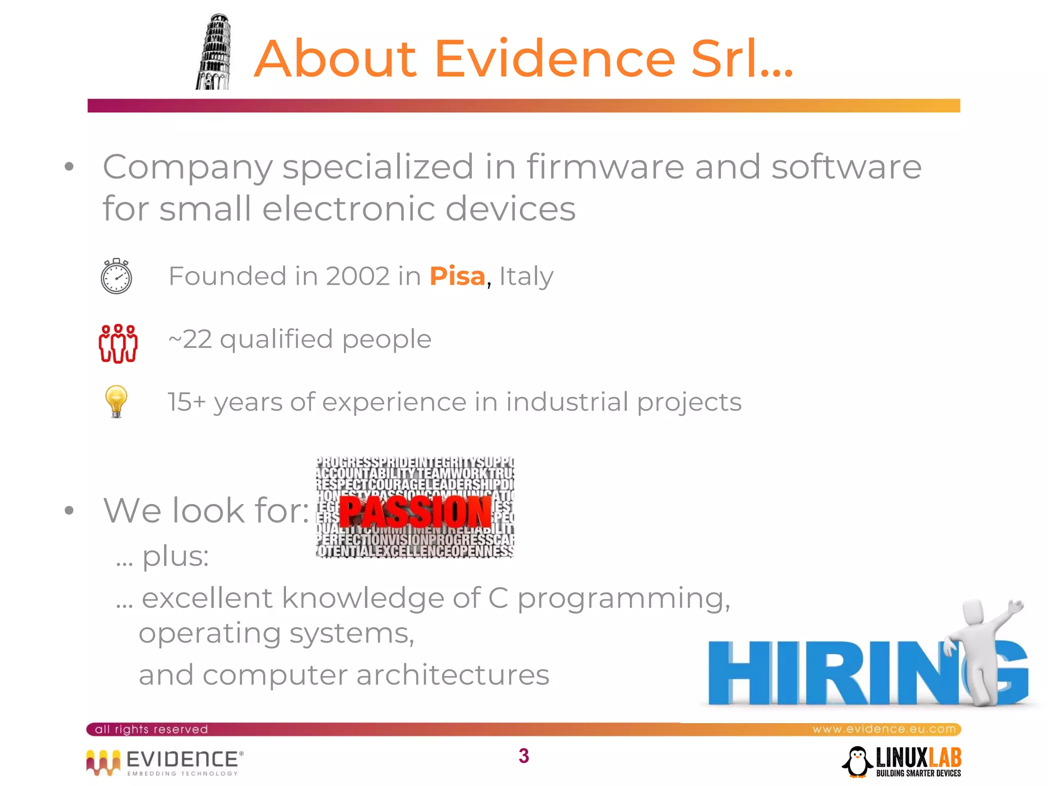 33
About Evidence Srl...
• Company specialized in firmware and software
for small electronic devices
Founded in 2002 in Pisa, Italy
~22 qualified people
15+ years of experience in industrial projects
• We look for:
... plus:
... excellent knowledge of C programming,
operating systems,
and computer architectures
 