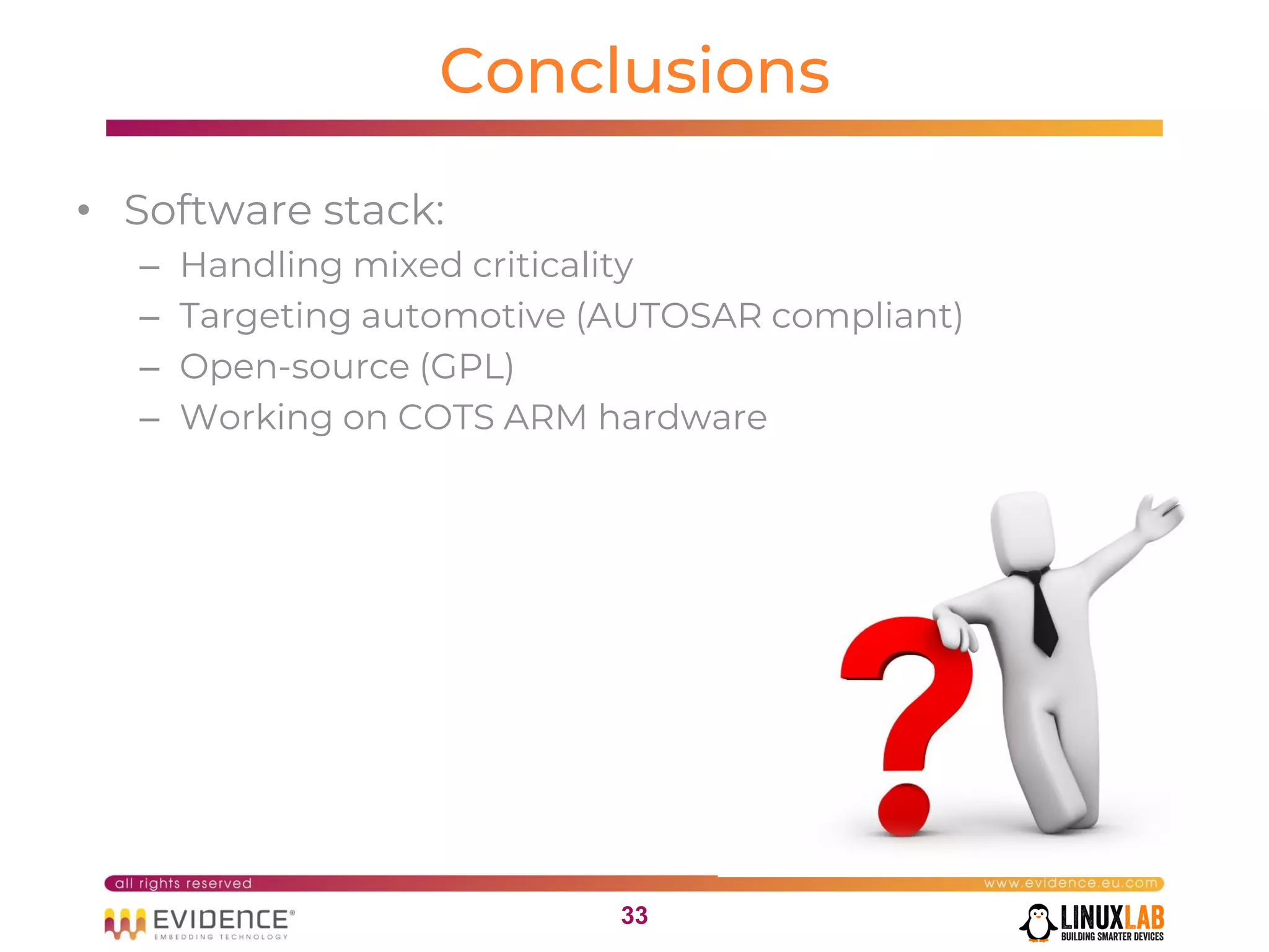 3333
Conclusions
• Software stack:
– Handling mixed criticality
– Targeting automotive (AUTOSAR compliant)
– Open-source (GPL)
– Working on COTS ARM hardware
 