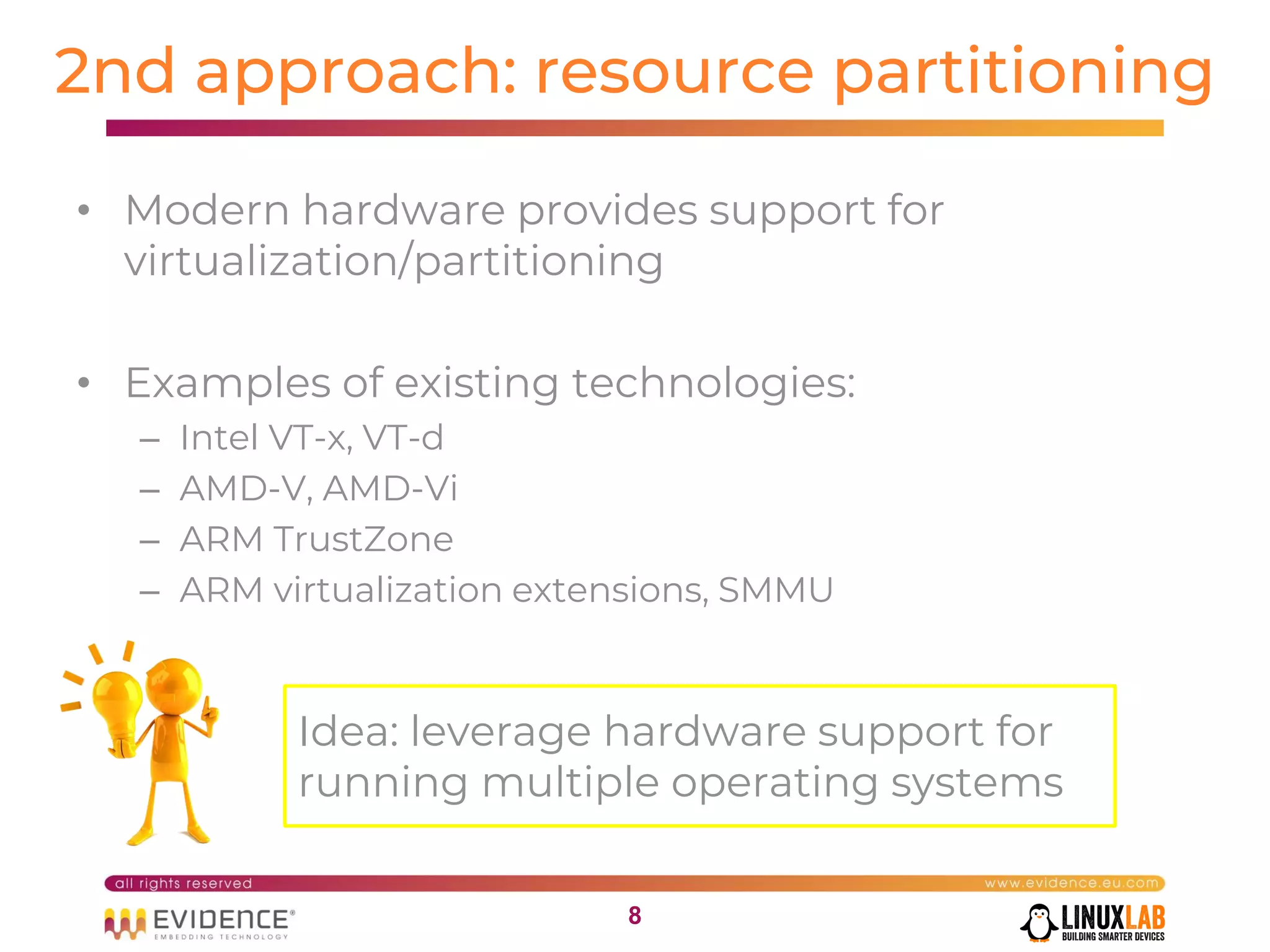 88
2nd approach: resource partitioning
• Modern hardware provides support for
virtualization/partitioning
• Examples of existing technologies:
– Intel VT-x, VT-d
– AMD-V, AMD-Vi
– ARM TrustZone
– ARM virtualization extensions, SMMU
Idea: leverage hardware support for
running multiple operating systems
 