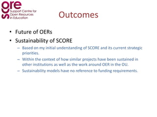 Outcomes Future of OERs Sustainability of SCORE Based on my initial understanding of SCORE and its current strategic priorities. 	 Within the context of how similar projects have been sustained in other institutions as well as the work around OER in the OU. Sustainability models have no reference to funding requirements.  