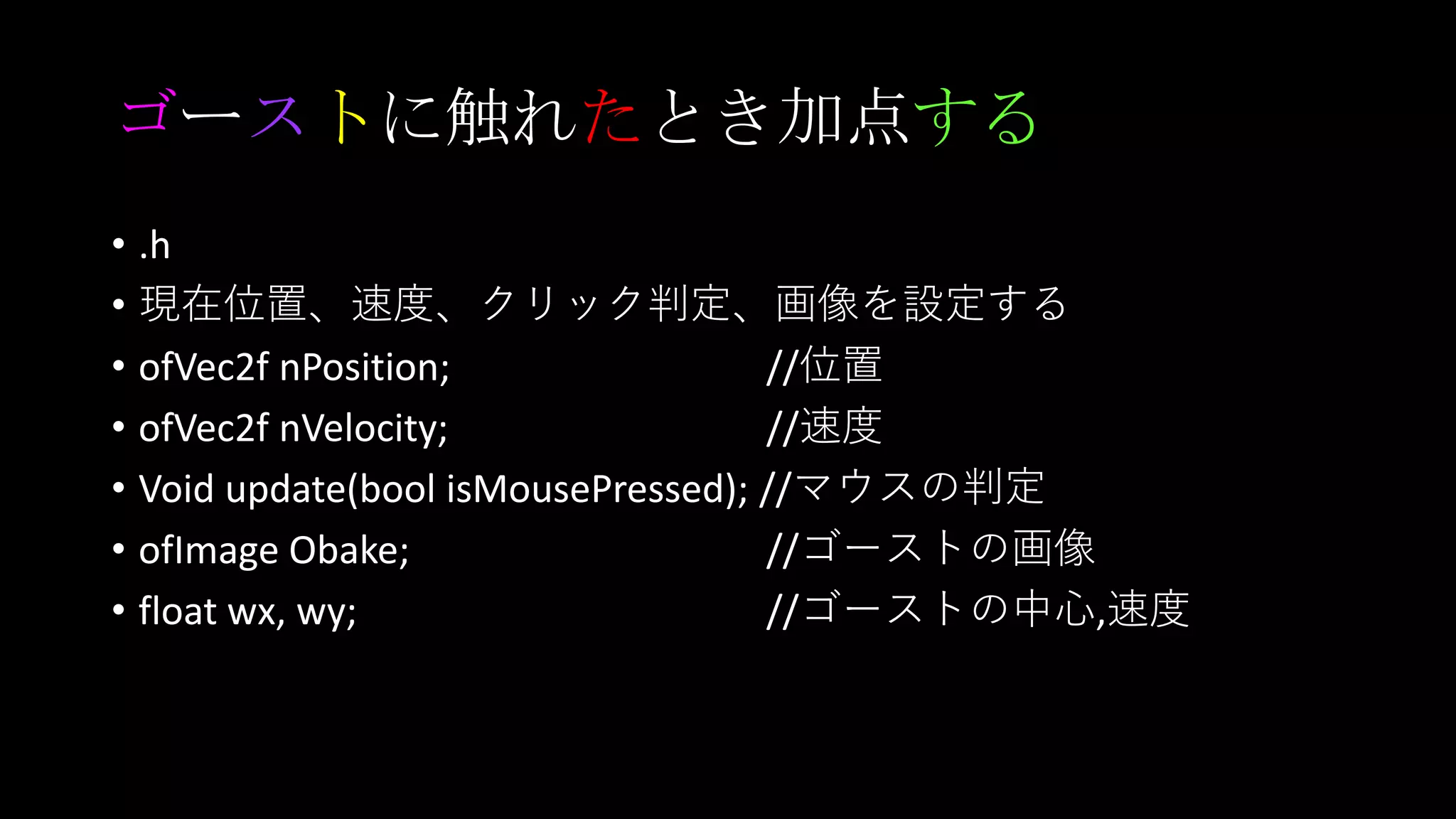 ゴーストに触れたとき加点する
• .h
• 現在位置、速度、クリック判定、画像を設定する
• ofVec2f nPosition; //位置
• ofVec2f nVelocity; //速度
• Void update(bool isMousePressed); //マウスの判定
• ofImage Obake; //ゴーストの画像
• float wx, wy; //ゴーストの中心,速度
 