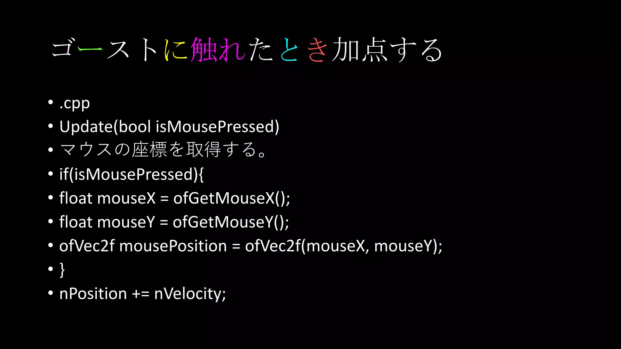 ゴーストに触れたとき加点する
• .cpp
• Update(bool isMousePressed)
• マウスの座標を取得する。
• if(isMousePressed){
• float mouseX = ofGetMouseX();
• float mouseY = ofGetMouseY();
• ofVec2f mousePosition = ofVec2f(mouseX, mouseY);
• }
• nPosition += nVelocity;
 