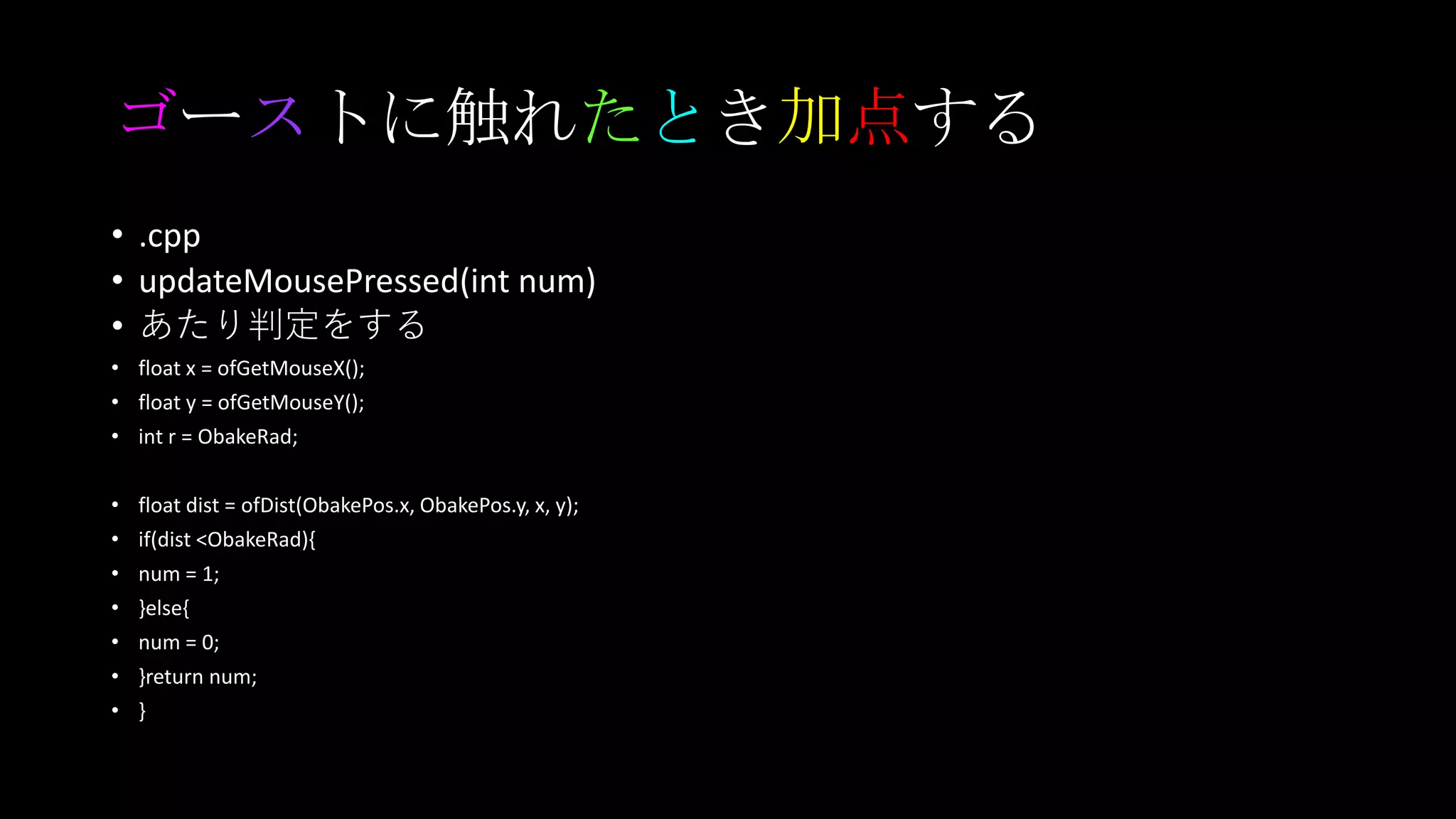 ゴーストに触れたとき加点する
• .cpp
• updateMousePressed(int num)
• あたり判定をする
• float x = ofGetMouseX();
• float y = ofGetMouseY();
• int r = ObakeRad;
• float dist = ofDist(ObakePos.x, ObakePos.y, x, y);
• if(dist <ObakeRad){
• num = 1;
• }else{
• num = 0;
• }return num;
• }
 