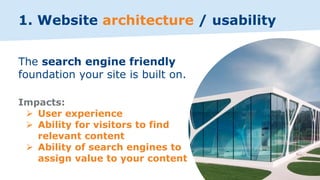 1. Website architecture / usability
The search engine friendly
foundation your site is built on.
Impacts:
➢ User experience
➢ Ability for visitors to find
relevant content
➢ Ability of search engines to
assign value to your content
 
