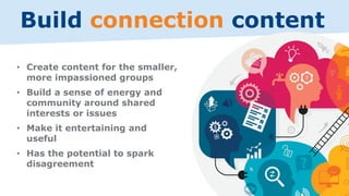Build connection content
• Create content for the smaller,
more impassioned groups
• Build a sense of energy and
community around shared
interests or issues
• Make it entertaining and
useful
• Has the potential to spark
disagreement
 