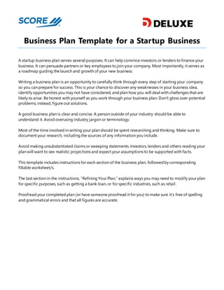 Business Plan Template for a Startup Business
A startup business plan serves several purposes. It can help convince investors or lenders to finance your
business. It can persuade partners or key employees to join your company. Most importantly, it serves as
a roadmap guiding the launch and growth of your new business.
Writing a business plan is an opportunity to carefully think through every step of starting your company
so you can prepare for success. This is your chance to discover any weaknesses in your business idea,
identify opportunities you may not have considered, and plan how you will deal with challenges that are
likely to arise. Be honest with yourself as you work through your business plan. Don’t gloss over potential
problems; instead, figure out solutions.
A good business plan is clear and concise. A person outside of your industry should be able to
understand it. Avoid overusing industry jargon or terminology.
Most of the time involved in writing your plan should be spent researching and thinking. Make sure to
document your research, including the sources of any information you include.
Avoid making unsubstantiated claims or sweeping statements. Investors, lenders and others reading your
plan will want to see realistic projections and expect your assumptions to be supported with facts.
This template includes instructions for each section of the business plan, followedby corresponding
fillable worksheet/s.
The last section in the instructions, “Refining Your Plan,” explains ways you may need to modify your plan
for specific purposes, such as getting a bank loan, or for specific industries, such as retail.
Proofread your completed plan (or have someone proofread it for you) to make sure it’s free of spelling
and grammatical errors and that all figures are accurate.
 