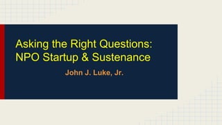 Asking the Right Questions:
NPO Startup & Sustenance
John J. Luke, Jr.
 