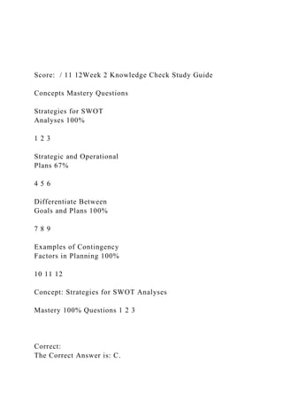Score: / 11 12Week 2 Knowledge Check Study Guide
Concepts Mastery Questions
Strategies for SWOT
Analyses 100%
1 2 3
Strategic and Operational
Plans 67%
4 5 6
Differentiate Between
Goals and Plans 100%
7 8 9
Examples of Contingency
Factors in Planning 100%
10 11 12
Concept: Strategies for SWOT Analyses
Mastery 100% Questions 1 2 3
Correct:
The Correct Answer is: C.
 