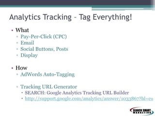Analytics Tracking – Tag Everything!
• What
▫ Pay-Per-Click (CPC)
▫ Email
▫ Social Buttons, Posts
▫ Display
• How
▫ AdWords Auto-Tagging
▫ Tracking URL Generator
 SEARCH: Google Analytics Tracking URL Builder
 http://support.google.com/analytics/answer/1033867?hl=en
 