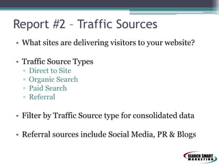 Report #2 – Traffic Sources
• What sites are delivering visitors to your website?
• Traffic Source Types
▫ Direct to Site
▫ Organic Search
▫ Paid Search
▫ Referral
• Filter by Traffic Source type for consolidated data
• Referral sources include Social Media, PR & Blogs
 