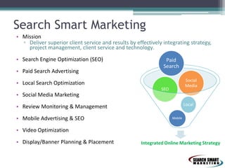 Search Smart Marketing
• Mission
▫ Deliver superior client service and results by effectively integrating strategy,
project management, client service and technology.
• Search Engine Optimization (SEO)
• Paid Search Advertising
• Local Search Optimization
• Social Media Marketing
• Review Monitoring & Management
• Mobile Advertising & SEO
• Video Optimization
• Display/Banner Planning & Placement
 
